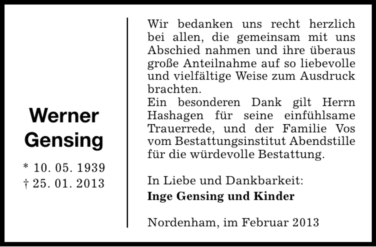 <p>Werner<br />Gensing<br />* 10. 05. 1939<br />† 25. 01. 2013</p><p>Wir bedanken uns recht herzlich<br />bei allen, die gemeinsam mit uns<br />Abschied nahmen und ihre überaus<br />große Anteilnahme auf so liebevolle<br />und vielfältige Weise zum Ausdruck<br />brachten.<br />Ein besonderen Dank gilt Herrn<br />Hashagen für seine einfühlsame<br />Trauerrede, und der Familie Vos<br />vom Bestattungsinstitut Abendstille<br />für die würdevolle Bestattung.<br />In Liebe und Dankbarkeit:<br />Inge Gensing und Kinder<br />Nordenham, im Februar 2013</p>