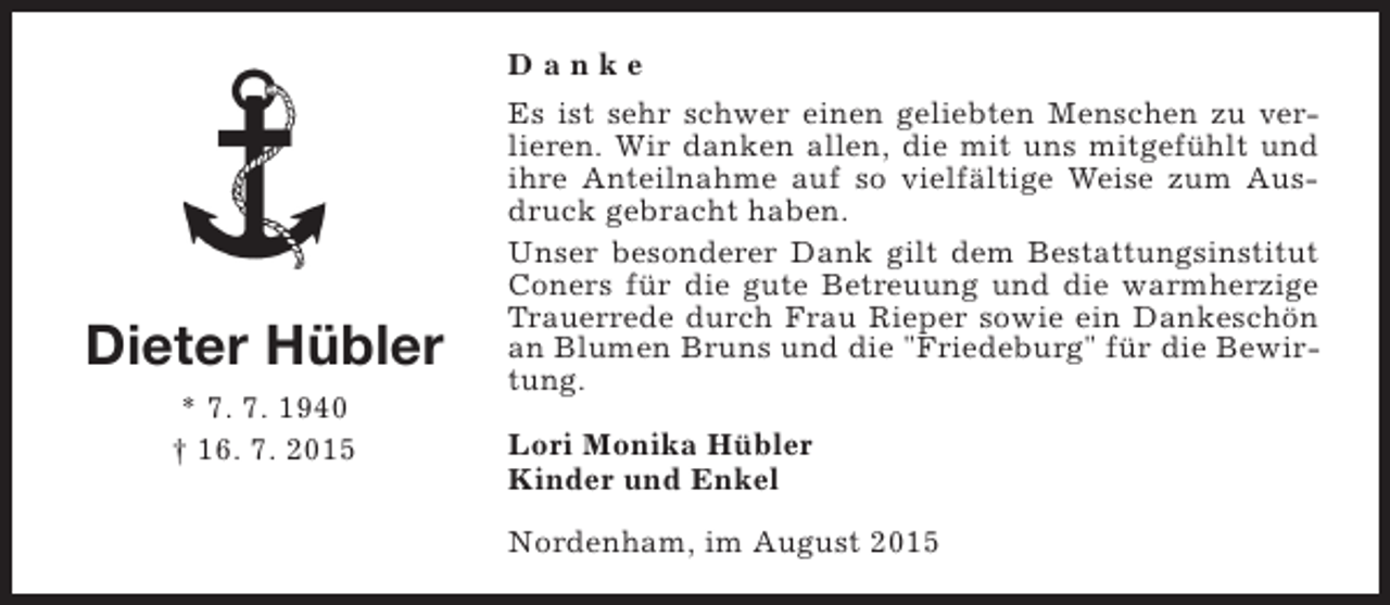 <p>Danke</p><p>Dieter Hübler<br />* 7. 7. 1940<br />† 16. 7. 2015</p><p>Es ist sehr schwer einen geliebten Menschen zu verlieren. Wir danken allen, die mit uns mitgefühlt und<br />ihre Anteilnahme auf so vielfältige Weise zum Ausdruck gebracht haben.<br />Unser besonderer Dank gilt dem Bestattungsinstitut<br />Coners für die gute Betreuung und die warmherzige<br />Trauerrede durch Frau Rieper sowie ein Dankeschön<br />an Blumen Bruns und die "Friedeburg" für die Bewirtung.<br />Lori Monika Hübler<br />Kinder und Enkel<br />Nordenham, im August 2015</p>
