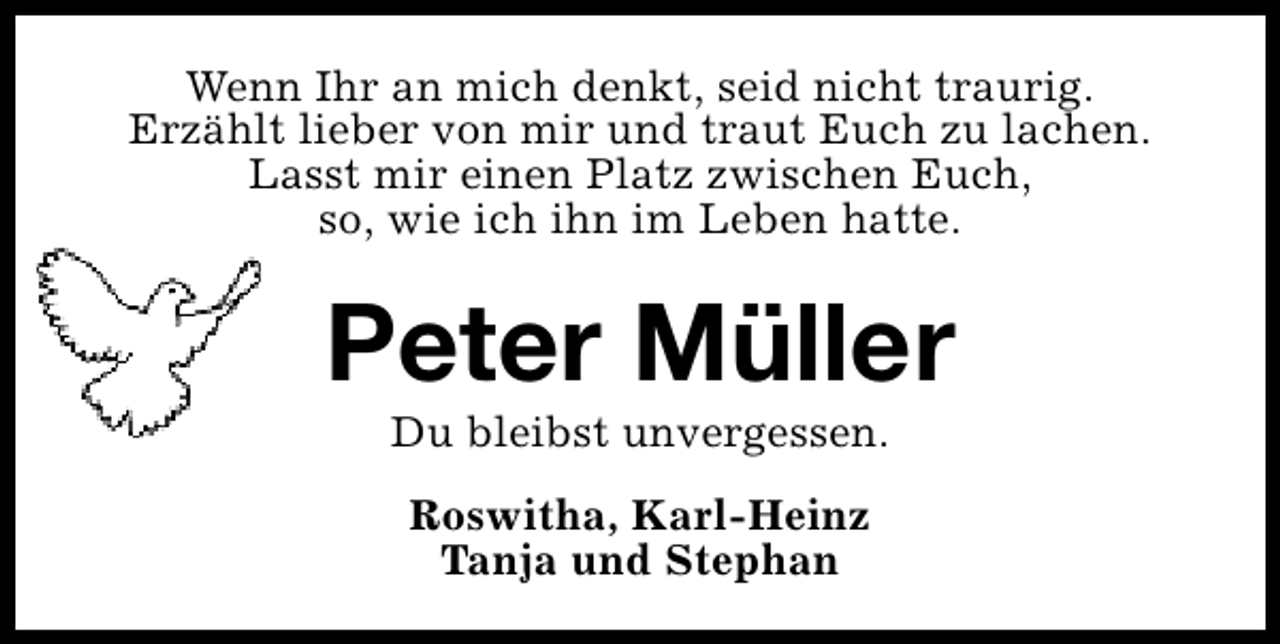 <p>Wenn Ihr an mich denkt, seid nicht traurig.<br />Erzählt lieber von mir und traut Euch zu lachen.<br />Lasst mir einen Platz zwischen Euch,<br />so, wie ich ihn im Leben hatte.</p><p>Peter Müller<br />Du bleibst unvergessen.<br />Roswitha, Karl-Heinz<br />Tanja und Stephan</p>