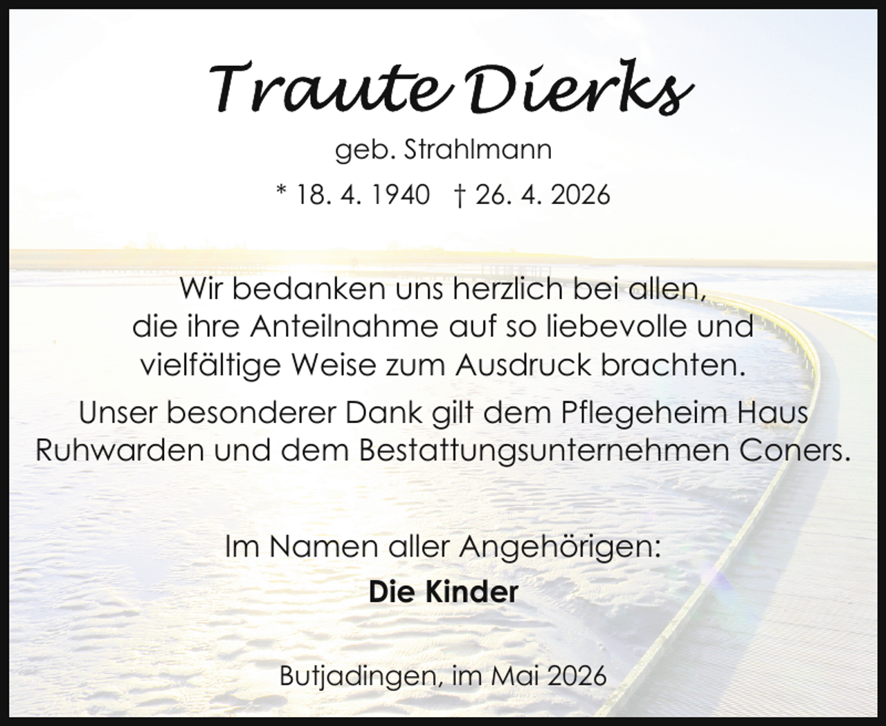 <p>geb. Strahlmann<br />* 18. 4. 1940 † 26. 4. 2026</p>
<p>Wir bedanken uns herzlich bei allen,<br />die ihre Anteilnahme auf so liebevolle und<br />vielfältige Weise zum Ausdruck brachten.<br />Unser besonderer Dank gilt dem Pflegeheim Haus<br />Ruhwarden und dem Bestattungsunternehmen Coners.<br />Im Namen aller Angehörigen:<br />Die Kinder<br />Butjadingen, im Mai 2026</p>