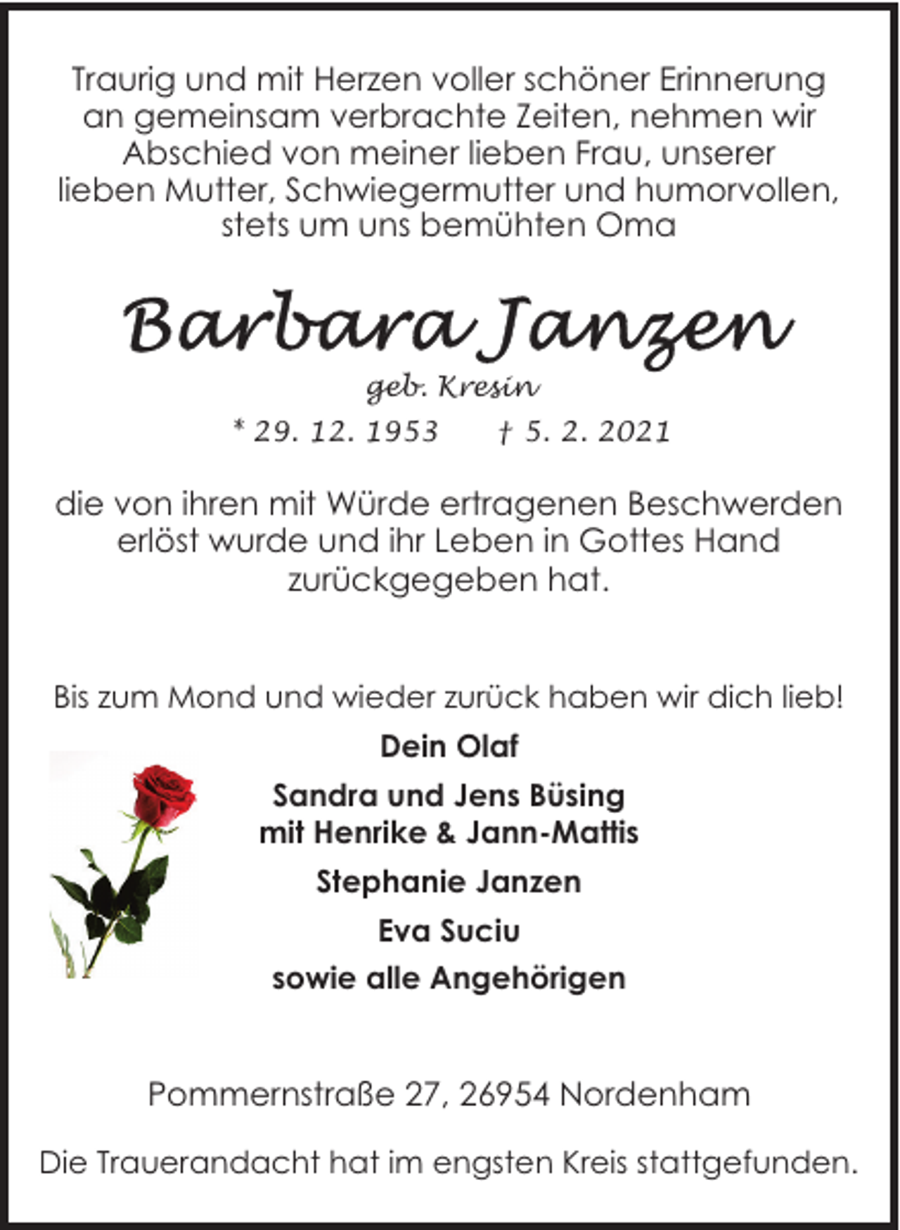 <p>Traurig und mit Herzen voller schöner Erinnerung<br />an gemeinsam verbrachte Zeiten, nehmen wir<br />Abschied von meiner lieben Frau, unserer<br />lieben Mutter, Schwiegermutter und humorvollen,<br />stets um uns bemühten Oma</p><p>geb. Kresin<br />* 29. 12. 1953</p><p>† 5. 2. 2021</p><p>die von ihren mit Würde ertragenen Beschwerden<br />erlöst wurde und ihr Leben in Gottes Hand<br />zurückgegeben hat.<br />Bis zum Mond und wieder zurück haben wir dich lieb!<br />Dein Olaf<br />Sandra und Jens Büsing<br />mit Henrike &amp; Jann-Mattis<br />Stephanie Janzen<br />Eva Suciu<br />sowie alle Angehörigen</p><p>Pommernstraße 27, 26954 Nordenham<br />Die Trauerandacht hat im engsten Kreis stattgefunden.</p>