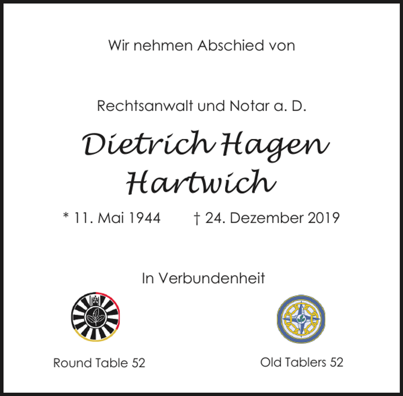 <p>Wir nehmen Abschied von</p><p>Rechtsanwalt und Notar a. D.</p><p>Dietrich Hagen<br />Hartwich<br />* 11. Mai 1944</p><p>† 24. Dezember 2019</p><p>In Verbundenheit</p><p>Round Table 52</p><p>Old Tablers 52</p>