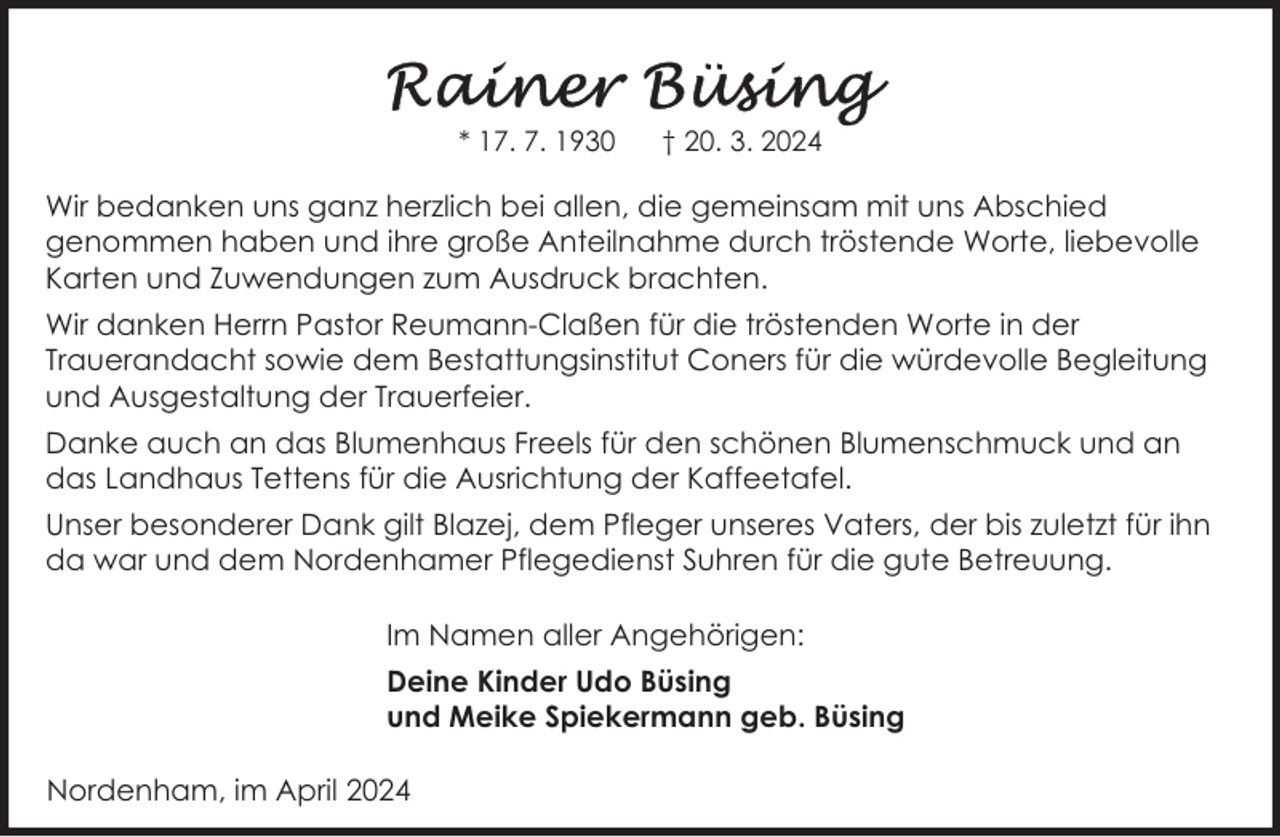 <p>* 17. 7. 1930</p><p>† 20. 3. 2024</p><p>Wir bedanken uns ganz herzlich bei allen, die gemeinsam mit uns Abschied<br />genommen haben und ihre große Anteilnahme durch tröstende Worte, liebevolle<br />Karten und Zuwendungen zum Ausdruck brachten.<br />Wir danken Herrn Pastor Reumann-Claßen für die tröstenden Worte in der<br />Trauerandacht sowie dem Bestattungsinstitut Coners für die würdevolle Begleitung<br />und Ausgestaltung der Trauerfeier.<br />Danke auch an das Blumenhaus Freels für den schönen Blumenschmuck und an<br />das Landhaus Tettens für die Ausrichtung der Kaffeetafel.<br />Unser besonderer Dank gilt Blazej, dem Pfleger unseres Vaters, der bis zuletzt für ihn<br />da war und dem Nordenhamer Pflegedienst Suhren für die gute Betreuung.<br />Im Namen aller Angehörigen:<br />Deine Kinder Udo Büsing<br />und Meike Spiekermann geb. Büsing<br />Nordenham, im April 2024</p>