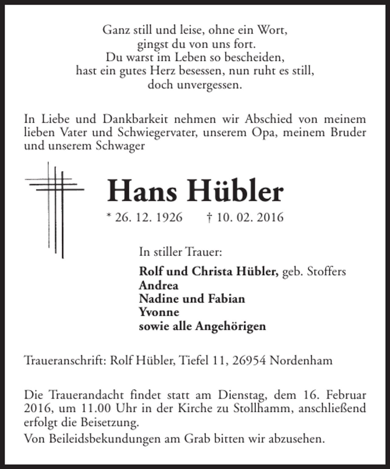 <p>Ganz still und leise, ohne ein Wort,<br />gingst du von uns fort.<br />Du warst im Leben so bescheiden,<br />hast ein gutes Herz besessen, nun ruht es still,<br />doch unvergessen.<br />In Liebe und Dankbarkeit nehmen wir Abschied von meinem<br />lieben Vater und Schwiegervater, unserem Opa, meinem Bruder<br />und unserem Schwager</p><p>Hans Hübler</p><p>* 26. 12. 1926</p><p>† 10. 02. 2016</p><p>In stiller Trauer:<br />Rolf und Christa Hübler, geb. Stoffers<br />Andrea<br />Nadine und Fabian<br />Yvonne<br />sowie alle Angehörigen<br />Traueranschrift: Rolf Hübler, Tiefel 11, 26954 Nordenham<br />Die Trauerandacht findet statt am Dienstag, dem 16. Februar<br />2016, um 11.00 Uhr in der Kirche zu Stollhamm, anschließend<br />erfolgt die Beisetzung.<br />Von Beileidsbekundungen am Grab bitten wir abzusehen.</p>
