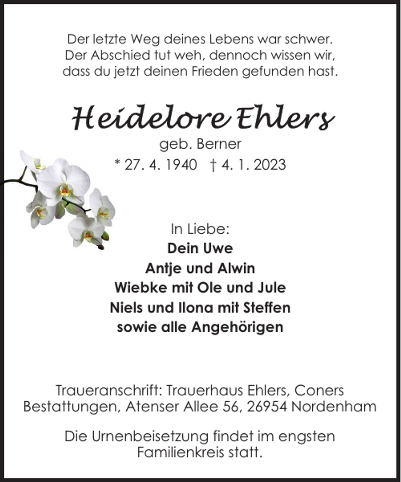 <p>Der letzte Weg deines Lebens war schwer.<br />Der Abschied tut weh, dennoch wissen wir,<br />dass du jetzt deinen Frieden gefunden hast.</p><p>geb. Berner<br />* 27. 4. 1940 † 4. 1. 2023</p><p>In Liebe:<br />Dein Uwe<br />Antje und Alwin<br />Wiebke mit Ole und Jule<br />Niels und Ilona mit Steffen<br />sowie alle Angehörigen</p><p>Traueranschrift: Trauerhaus Ehlers, Coners<br />Bestattungen, Atenser Allee 56, 26954 Nordenham<br />Die Urnenbeisetzung findet im engsten<br />Familienkreis statt.</p>
