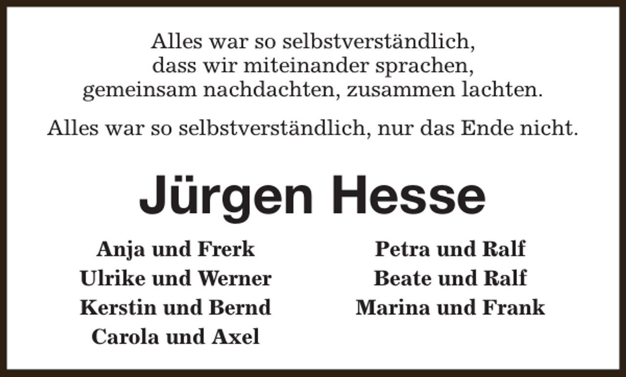 <p>Alles war so selbstverständlich,<br />dass wir miteinander sprachen,<br />gemeinsam nachdachten, zusammen lachten.<br />Alles war so selbstverständlich, nur das Ende nicht.</p><p>Jürgen Hesse<br />Anja und Frerk<br />Ulrike und Werner<br />Kerstin und Bernd<br />Carola und Axel</p><p>Petra und Ralf<br />Beate und Ralf<br />Marina und Frank</p>