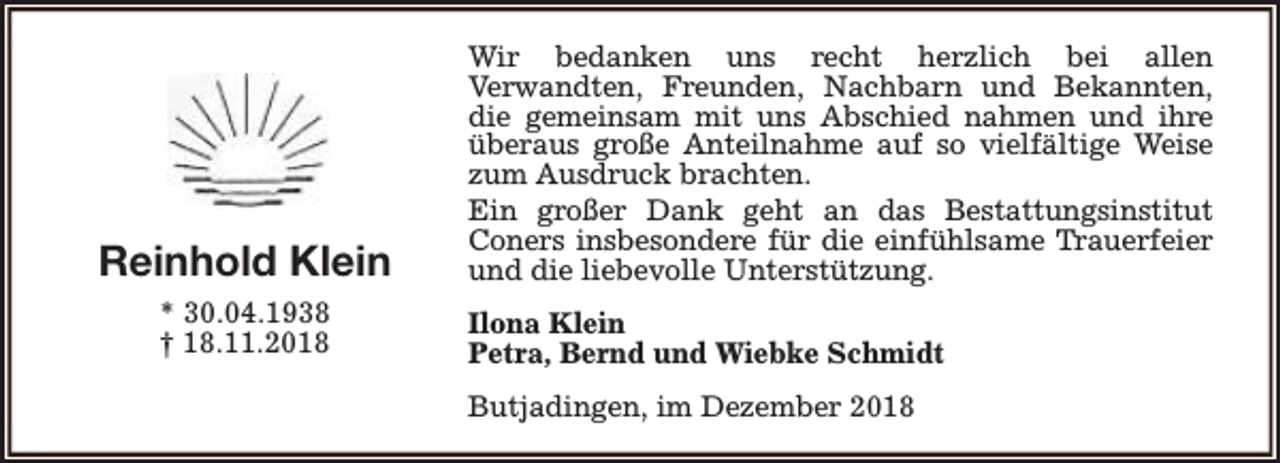 <p>Reinhold Klein<br />* 30.04.1938<br />† 18.11.2018</p><p>Wir bedanken uns recht herzlich bei allen<br />Verwandten, Freunden, Nachbarn und Bekannten,<br />die gemeinsam mit uns Abschied nahmen und ihre<br />überaus große Anteilnahme auf so vielfältige Weise<br />zum Ausdruck brachten.<br />Ein großer Dank geht an das Bestattungsinstitut<br />Coners insbesondere für die einfühlsame Trauerfeier<br />und die liebevolle Unterstützung.<br />Ilona Klein<br />Petra, Bernd und Wiebke Schmidt<br />Butjadingen, im Dezember 2018</p>