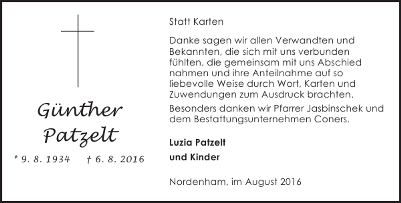 <p>Statt Karten</p><p>Günther<br />Patzelt<br />* 9. 8. 1934</p><p>† 6. 8. 2016</p><p>Danke sagen wir allen Verwandten und<br />Bekannten, die sich mit uns verbunden<br />fühlten, die gemeinsam mit uns Abschied<br />nahmen und ihre Anteilnahme auf so<br />liebevolle Weise durch Wort, Karten und<br />Zuwendungen zum Ausdruck brachten.<br />Besonders danken wir Pfarrer Jasbinschek und<br />dem Bestattungsunternehmen Coners.<br />Luzia Patzelt<br />und Kinder<br />Nordenham, im August 2016</p>