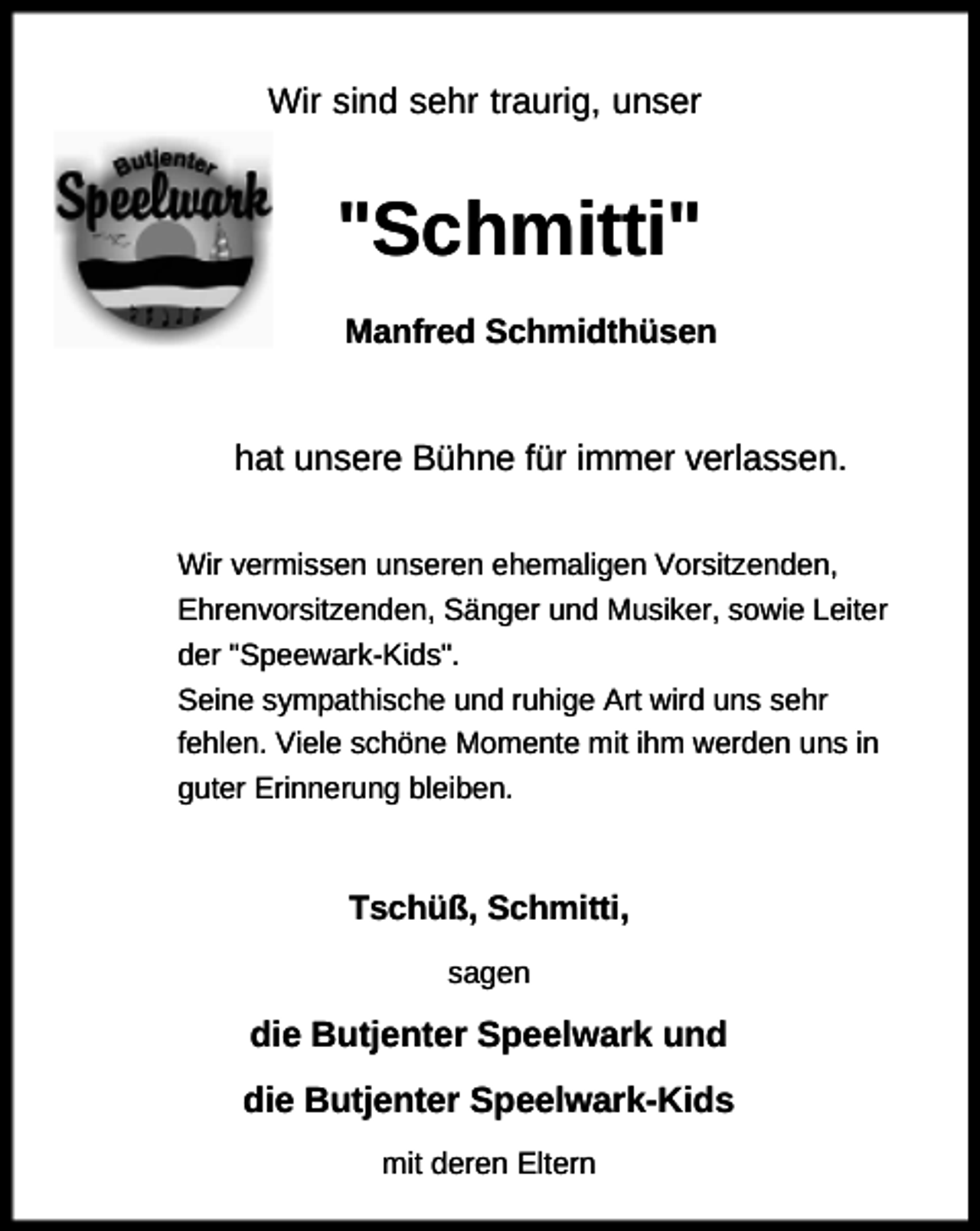 <p>Wir sind sehr traurig, unser</p><p>"Schmitti"<br />Manfred Schmidthüsen</p><p>hat unsere Bühne für immer verlassen.<br />Wir vermissen unseren ehemaligen Vorsitzenden,<br />Ehrenvorsitzenden, Sänger und Musiker, sowie Leiter<br />der "Speewark-Kids".<br />Seine sympathische und ruhige Art wird uns sehr<br />fehlen. Viele schöne Momente mit ihm werden uns in<br />guter Erinnerung bleiben.</p><p>Tschüß, Schmitti,<br />sagen</p><p>die Butjenter Speelwark und<br />die Butjenter Speelwark-Kids<br />mit deren Eltern</p>