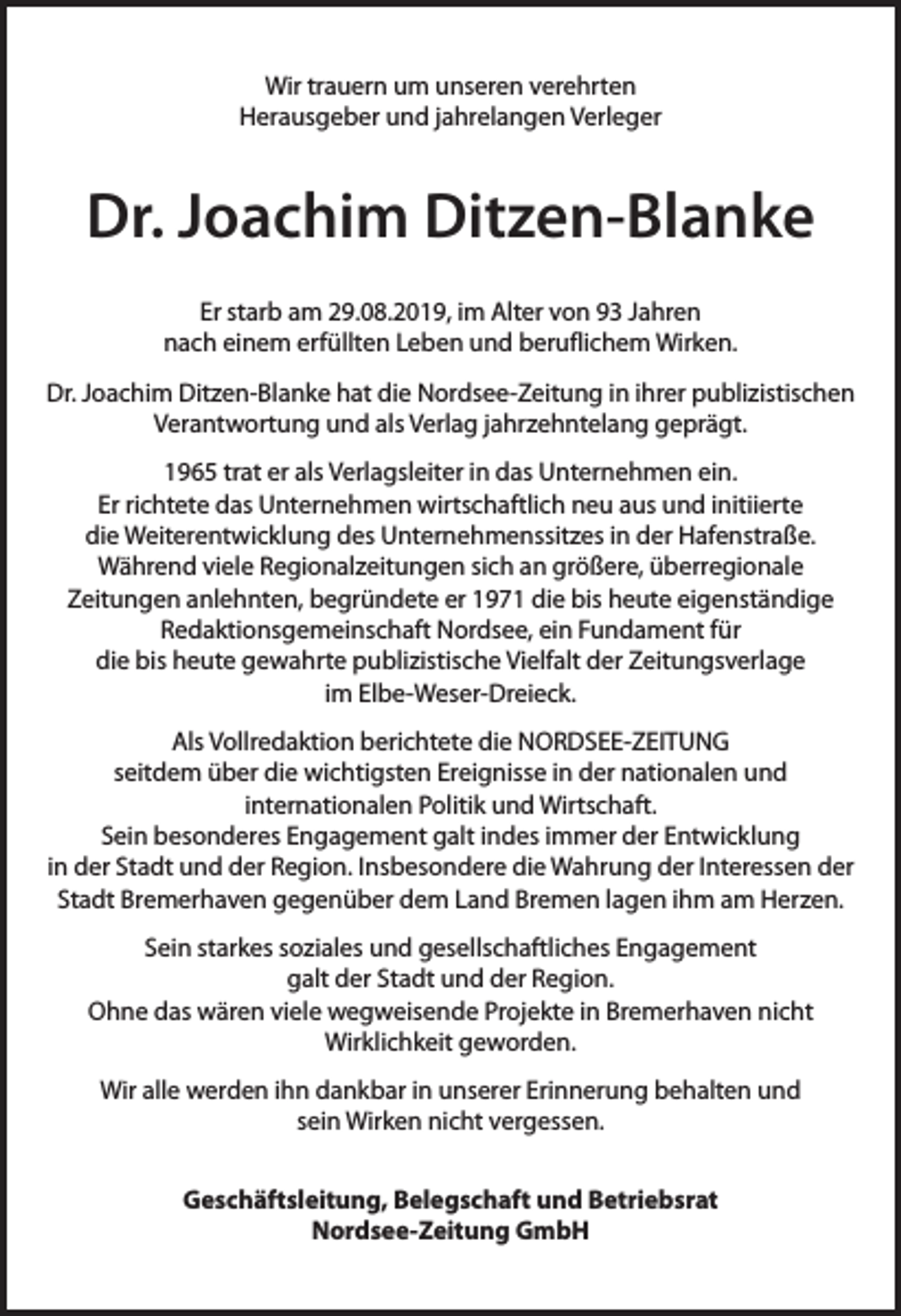 <p>Wir trauern um unseren verehrten<br />Herausgeber und jahrelangen Verleger</p><p>Dr. Joachim Ditzen-Blanke<br />Er starb am 29.08.2019, im Alter von 93 Jahren<br />nach einem erfüllten Leben und beruflichem Wirken.<br />Dr. Joachim Ditzen-Blanke hat die Nordsee-Zeitung in ihrer publizistischen<br />Verantwortung und als Verlag jahrzehntelang geprägt.<br />1965 trat er als Verlagsleiter in das Unternehmen ein.<br />Er richtete das Unternehmen wirtschaftlich neu aus und initiierte<br />die Weiterentwicklung des Unternehmenssitzes in der Hafenstraße.<br />Während viele Regionalzeitungen sich an größere, überregionale<br />Zeitungen anlehnten, begründete er 1971 die bis heute eigenständige<br />Redaktionsgemeinschaft Nordsee, ein Fundament für<br />die bis heute gewahrte publizistische Vielfalt der Zeitungsverlage<br />im Elbe-Weser-Dreieck.<br />Als Vollredaktion berichtete die NORDSEE-ZEITUNG<br />seitdem über die wichtigsten Ereignisse in der nationalen und<br />internationalen Politik und Wirtschaft.<br />Sein besonderes Engagement galt indes immer der Entwicklung<br />in der Stadt und der Region. Insbesondere die Wahrung der Interessen der<br />Stadt Bremerhaven gegenüber dem Land Bremen lagen ihm am Herzen.<br />Sein starkes soziales und gesellschaftliches Engagement<br />galt der Stadt und der Region.<br />Ohne das wären viele wegweisende Projekte in Bremerhaven nicht<br />Wirklichkeit geworden.<br />Wir alle werden ihn dankbar in unserer Erinnerung behalten und<br />sein Wirken nicht vergessen.<br />Geschäftsleitung, Belegschaft und Betriebsrat<br />Nordsee-Zeitung GmbH</p>