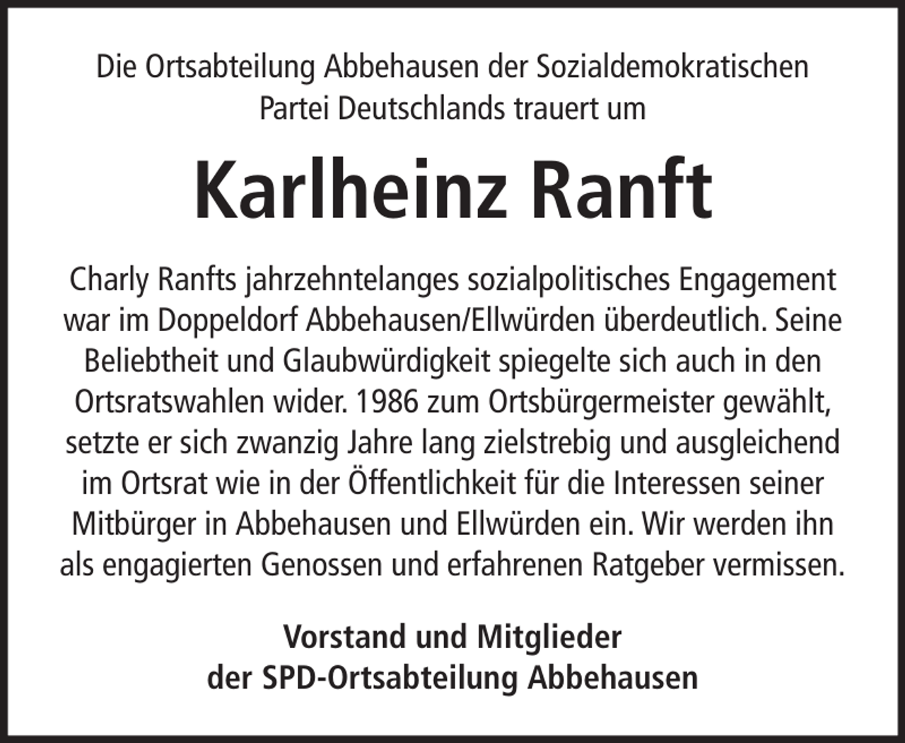 <p>Die Ortsabteilung Abbehausen der Sozialdemokratischen<br />Partei Deutschlands trauert um</p><p>Karlheinz Ranft<br />Charly Ranfts jahrzehntelanges sozialpolitisches Engagement<br />war im Doppeldorf Abbehausen/Ellwürden überdeutlich. Seine<br />Beliebtheit und Glaubwürdigkeit spiegelte sich auch in den<br />Ortsratswahlen wider. 1986 zum Ortsbürgermeister gewählt,<br />setzte er sich zwanzig Jahre lang zielstrebig und ausgleichend<br />im Ortsrat wie in der Öffentlichkeit für die Interessen seiner<br />Mitbürger in Abbehausen und Ellwürden ein. Wir werden ihn<br />als engagierten Genossen und erfahrenen Ratgeber vermissen.<br />Vorstand und Mitglieder<br />der SPD-Ortsabteilung Abbehausen</p>