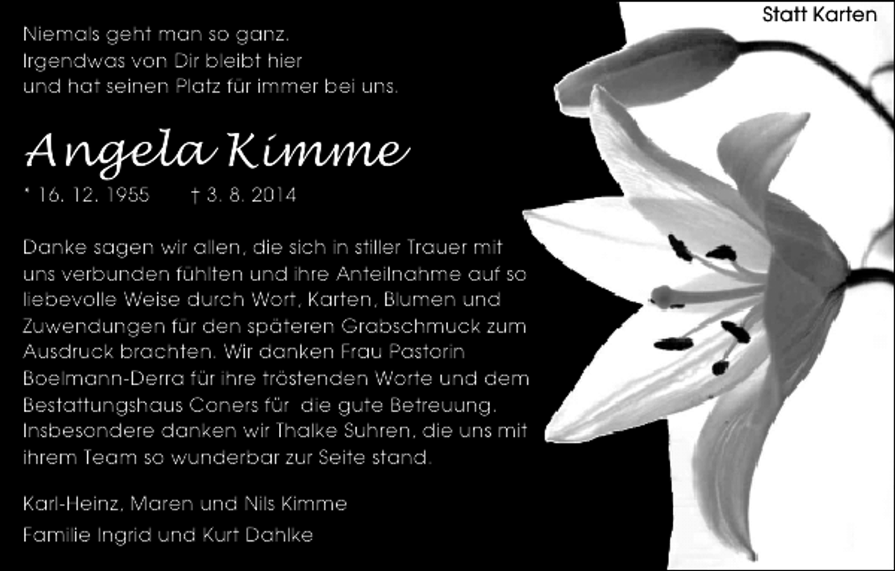 <p>Niemals geht man so ganz.<br />Irgendwas von Dir bleibt hier<br />und hat seinen Platz für immer bei uns.</p><p>Angela Kimme<br />* 16. 12. 1955</p><p>† 3. 8. 2014</p><p>Danke sagen wir allen, die sich in stiller Trauer mit<br />uns verbunden fühlten und ihre Anteilnahme auf so<br />liebevolle Weise durch Wort, Karten, Blumen und<br />Zuwendungen für den späteren Grabschmuck zum<br />Ausdruck brachten. Wir danken Frau Pastorin<br />Boelmann-Derra für ihre tröstenden Worte und dem<br />Bestattungshaus Coners für die gute Betreuung.<br />Insbesondere danken wir Thalke Suhren, die uns mit<br />ihrem Team so wunderbar zur Seite stand.<br />Karl-Heinz, Maren und Nils Kimme<br />Familie Ingrid und Kurt Dahlke</p><p>Statt Karten</p>
