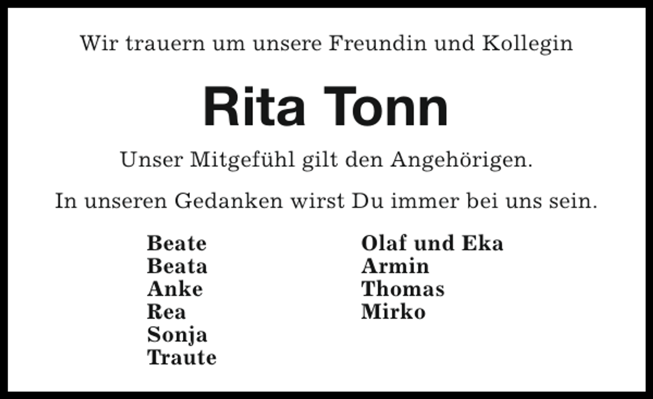 <p>Wir trauern um unsere Freundin und Kollegin</p><p>Rita Tonn<br />Unser Mitgefühl gilt den Angehörigen.<br />In unseren Gedanken wirst Du immer bei uns sein.<br />Beate<br />Beata<br />Anke<br />Rea<br />Sonja<br />Traute</p><p>Olaf und Eka<br />Armin<br />Thomas<br />Mirko</p>