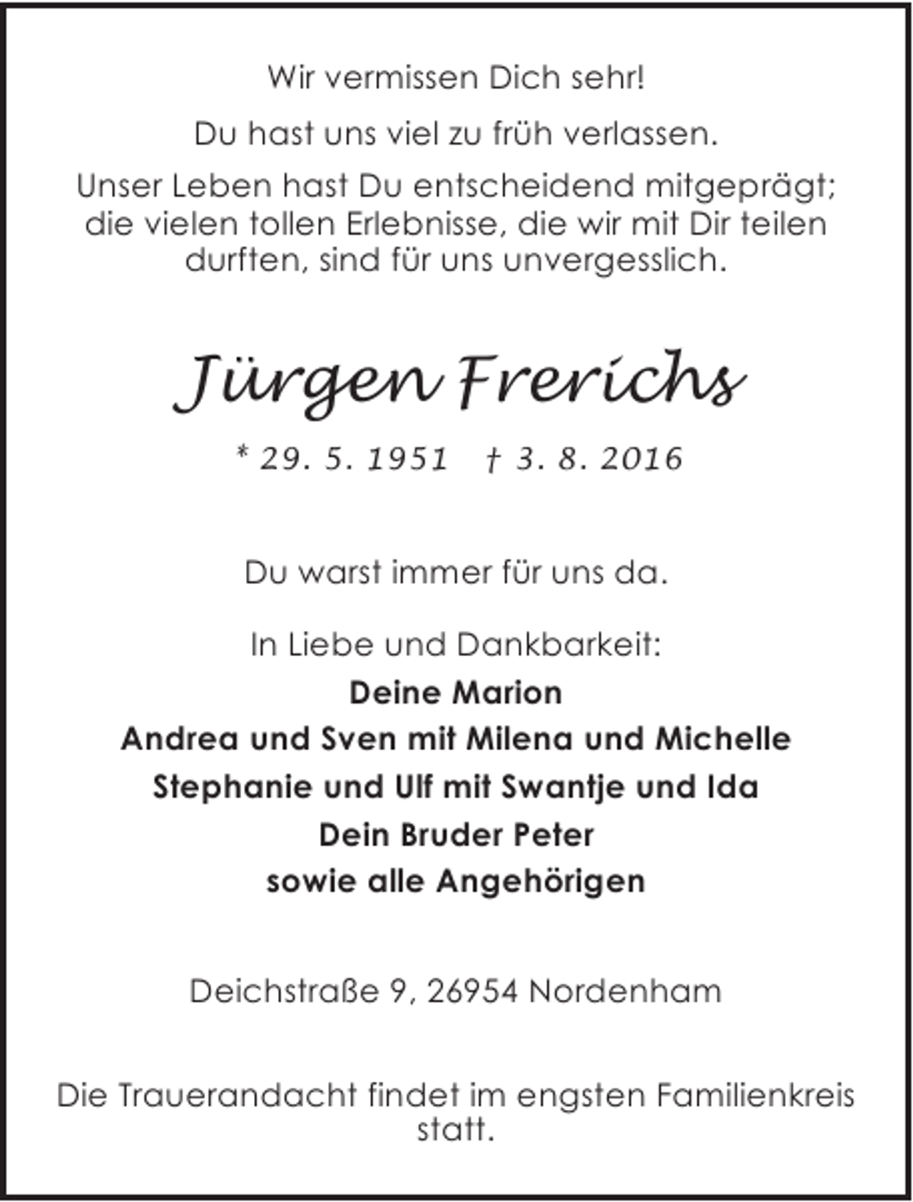 <p>Wir vermissen Dich sehr!<br />Du hast uns viel zu früh verlassen.<br />Unser Leben hast Du entscheidend mitgeprägt;<br />die vielen tollen Erlebnisse, die wir mit Dir teilen<br />durften, sind für uns unvergesslich.</p><p>Jürgen Frerichs<br />* 29. 5. 1951</p><p>† 3. 8. 2016</p><p>Du warst immer für uns da.<br />In Liebe und Dankbarkeit:<br />Deine Marion<br />Andrea und Sven mit Milena und Michelle<br />Stephanie und Ulf mit Swantje und Ida<br />Dein Bruder Peter<br />sowie alle Angehörigen<br />Deichstraße 9, 26954 Nordenham<br />Die Trauerandacht findet im engsten Familienkreis<br />statt.</p>