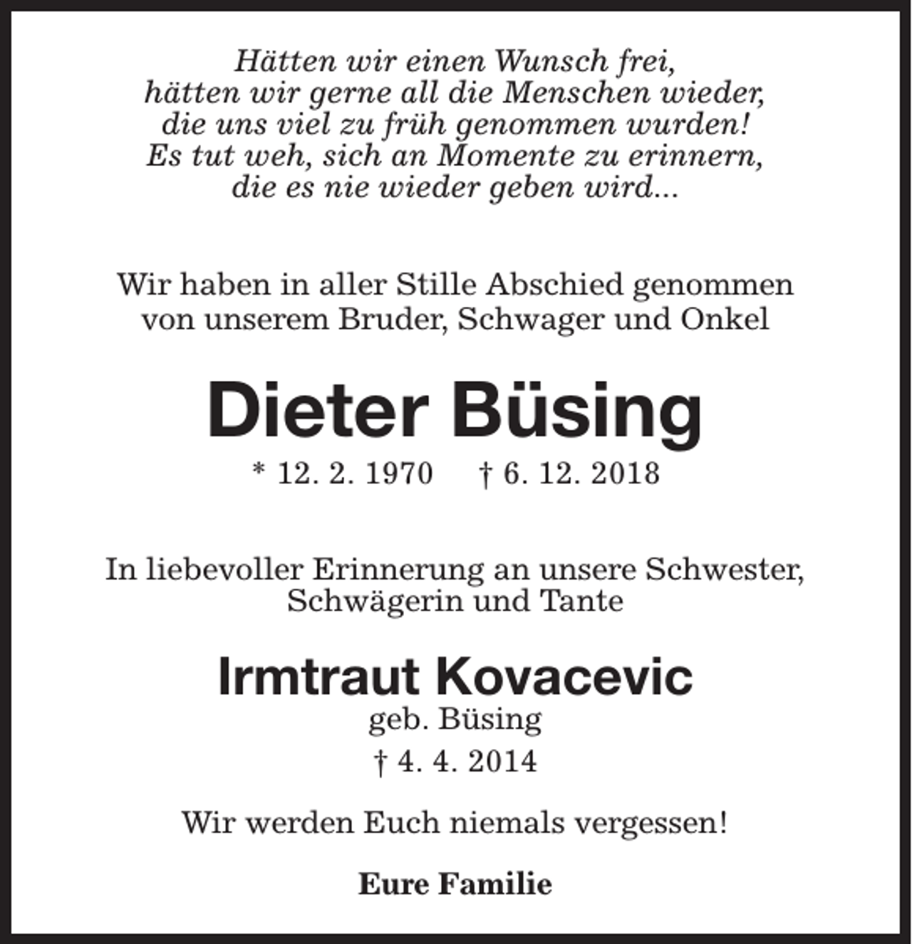 <p>Hätten wir einen Wunsch frei,<br />hätten wir gerne all die Menschen wieder,<br />die uns viel zu früh genommen wurden!<br />Es tut weh, sich an Momente zu erinnern,<br />die es nie wieder geben wird...<br />Wir haben in aller Stille Abschied genommen<br />von unserem Bruder, Schwager und Onkel</p><p>Dieter Büsing<br />* 12. 2. 1970</p><p>† 6. 12. 2018</p><p>In liebevoller Erinnerung an unsere Schwester,<br />Schwägerin und Tante</p><p>Irmtraut Kovacevic<br />geb. Büsing<br />† 4. 4. 2014</p><p>Wir werden Euch niemals vergessen!<br />Eure Familie</p>