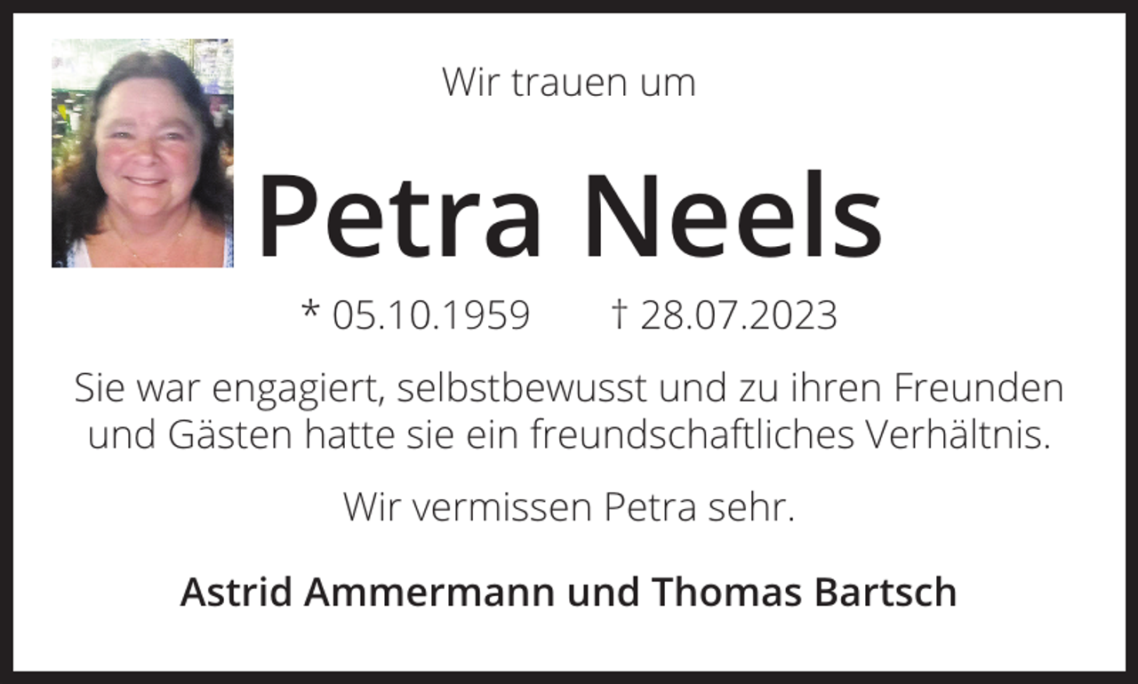 <p>Wir trauen um</p><p>Petra Neels<br />* 05.10.1959 † 28.07.2023<br />Sie war engagiert, selbstbewusst und zu ihren Freunden<br />und Gästen hatte sie ein freundschaftliches Verhältnis.<br />Wir vermissen Petra sehr.<br />Astrid Ammermann und Thomas Bartsch</p>