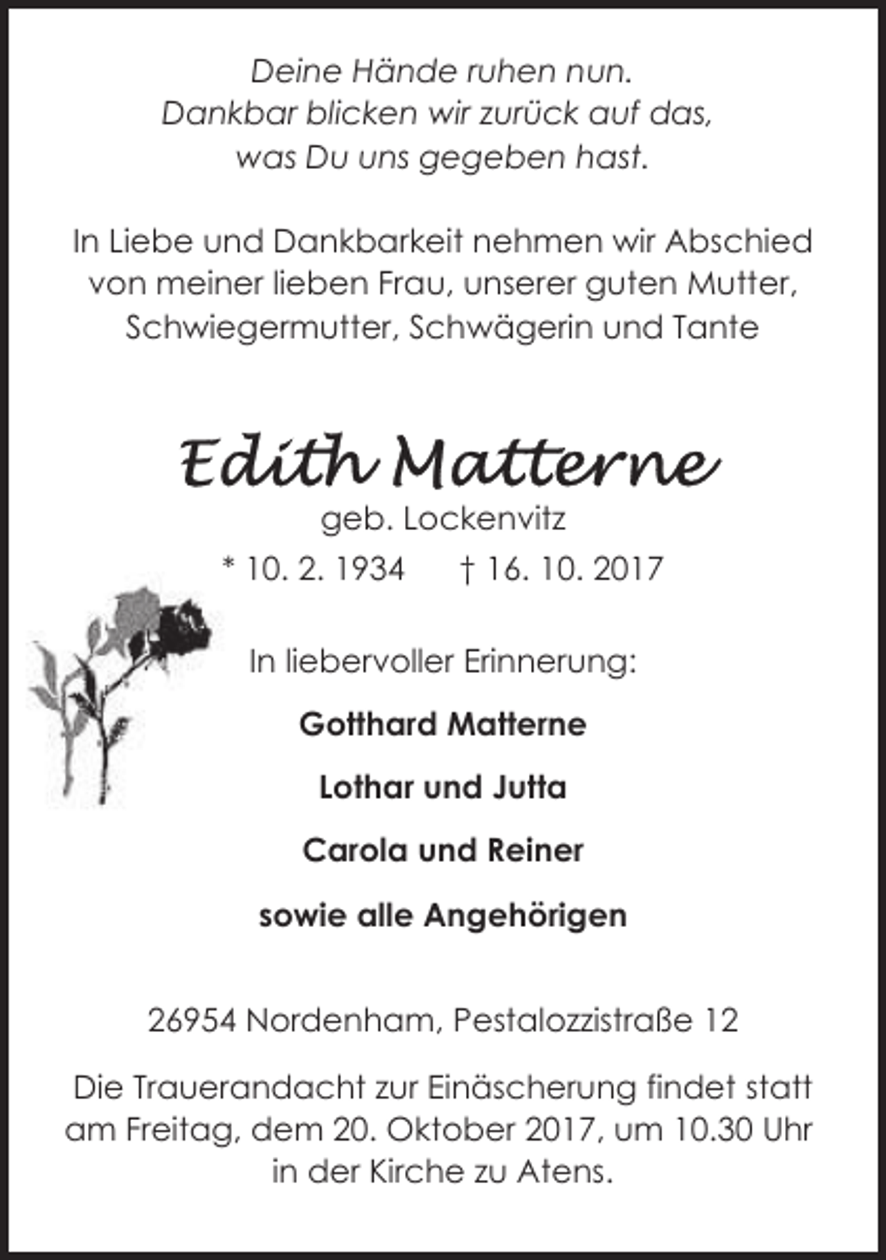 <p>Deine Hände ruhen nun.<br />Dankbar blicken wir zurück auf das,<br />was Du uns gegeben hast.<br />In Liebe und Dankbarkeit nehmen wir Abschied<br />von meiner lieben Frau, unserer guten Mutter,<br />Schwiegermutter, Schwägerin und Tante</p><p>geb. Lockenvitz<br />* 10. 2. 1934</p><p>† 16. 10. 2017</p><p>In liebervoller Erinnerung:<br />Gotthard Matterne<br />Lothar und Jutta<br />Carola und Reiner<br />sowie alle Angehörigen<br />26954 Nordenham, Pestalozzistraße 12<br />Die Trauerandacht zur Einäscherung findet statt<br />am Freitag, dem 20. Oktober 2017, um 10.30 Uhr<br />in der Kirche zu Atens.</p>