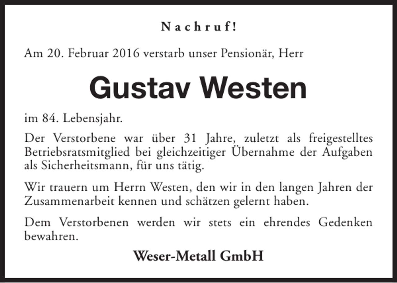 <p>Nachruf!<br />Am 20. Februar 2016 verstarb unser Pensionär, Herr</p><p>Gustav Westen<br />im 84. Lebensjahr.<br />Der Verstorbene war über 31 Jahre, zuletzt als freigestelltes<br />Betriebsratsmitglied bei gleichzeitiger Übernahme der Aufgaben<br />als Sicherheitsmann, für uns tätig.<br />Wir trauern um Herrn Westen, den wir in den langen Jahren der<br />Zusammenarbeit kennen und schätzen gelernt haben.<br />Dem Verstorbenen werden wir stets ein ehrendes Gedenken<br />bewahren.</p><p>Weser-Metall GmbH</p>