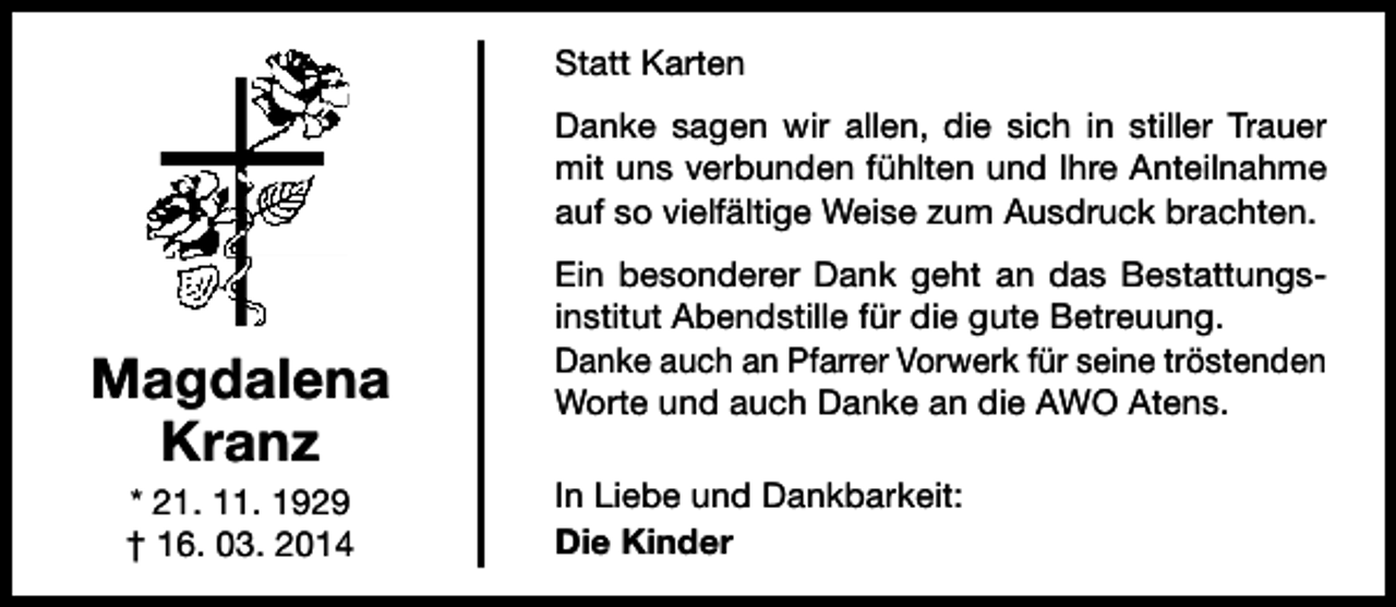 <p>Statt Karten<br />Danke sagen wir allen, die sich in stiller Trauer<br />mit uns verbunden fühlten und Ihre Anteilnahme<br />auf so vielfältige Weise zum Ausdruck brachten.</p><p>Magdalena<br />Kranz<br />* 21. 11. 1929<br />† 16. 03. 2014</p><p>Ein besonderer Dank geht an das Bestattungsinstitut Abendstille für die gute Betreuung.<br />Danke auch an Pfarrer Vorwerk für seine tröstenden<br />Worte und auch Danke an die AWO Atens.<br />In Liebe und Dankbarkeit:<br />Die Kinder</p>
