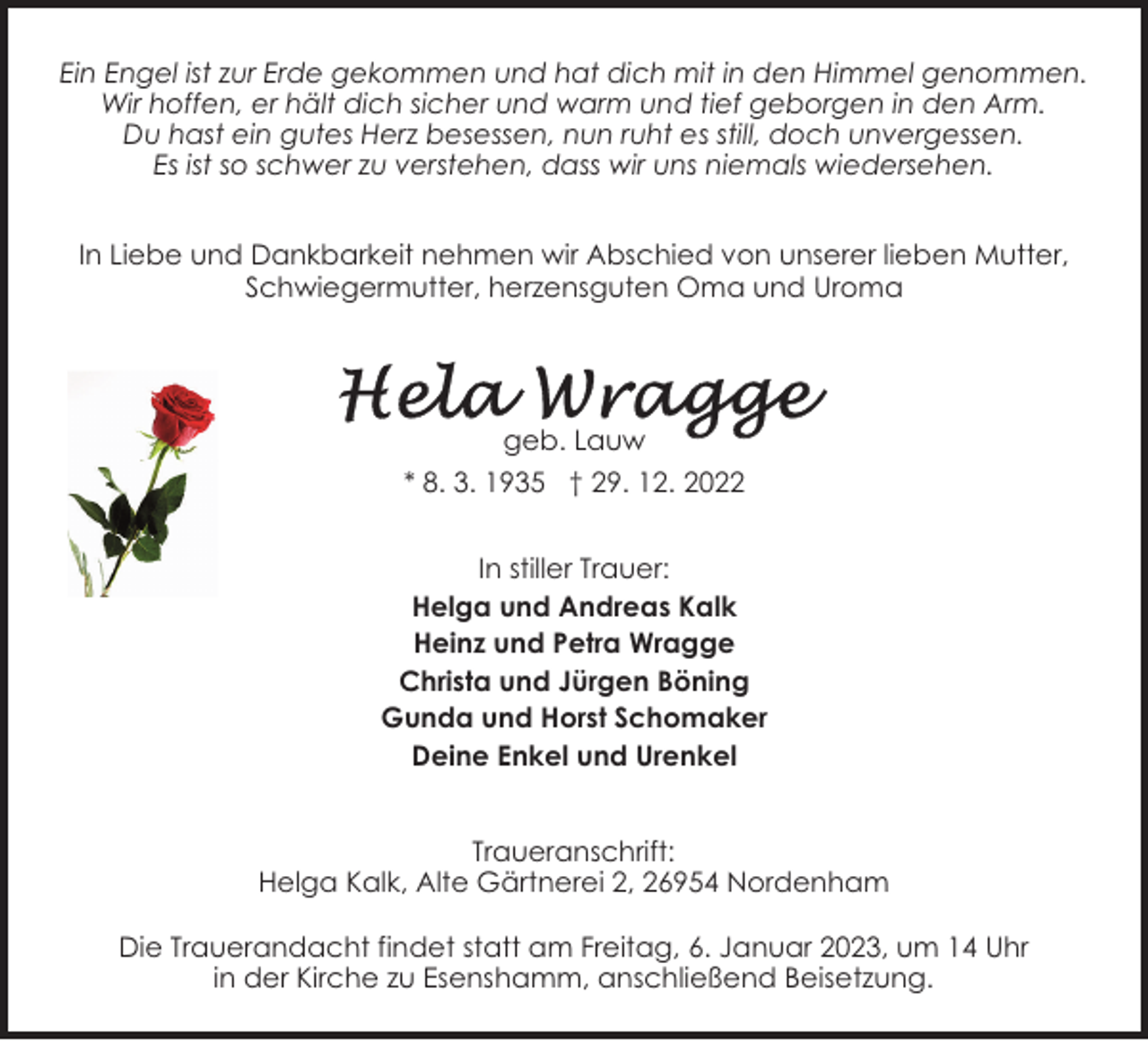 <p>Ein Engel ist zur Erde gekommen und hat dich mit in den Himmel genommen.<br />Wir hoffen, er hält dich sicher und warm und tief geborgen in den Arm.<br />Du hast ein gutes Herz besessen, nun ruht es still, doch unvergessen.<br />Es ist so schwer zu verstehen, dass wir uns niemals wiedersehen.<br />In Liebe und Dankbarkeit nehmen wir Abschied von unserer lieben Mutter,<br />Schwiegermutter, herzensguten Oma und Uroma</p><p>geb. Lauw<br />* 8. 3. 1935 † 29. 12. 2022<br />In stiller Trauer:<br />Helga und Andreas Kalk<br />Heinz und Petra Wragge<br />Christa und Jürgen Böning<br />Gunda und Horst Schomaker<br />Deine Enkel und Urenkel<br />Traueranschrift:<br />Helga Kalk, Alte Gärtnerei 2, 26954 Nordenham<br />Die Trauerandacht findet statt am Freitag, 6. Januar 2023, um 14 Uhr<br />in der Kirche zu Esenshamm, anschließend Beisetzung.</p>