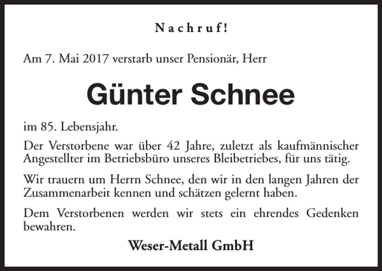 <p>Nachruf!<br />Am 7. Mai 2017 verstarb unser Pensionär, Herr</p><p>Günter Schnee<br />im 85. Lebensjahr.<br />Der Verstorbene war über 42 Jahre, zuletzt als kaufmännischer<br />Angestellter im Betriebsbüro unseres Bleibetriebes, für uns tätig.<br />Wir trauern um Herrn Schnee, den wir in den langen Jahren der<br />Zusammenarbeit kennen und schätzen gelernt haben.<br />Dem Verstorbenen werden wir stets ein ehrendes Gedenken<br />bewahren.</p><p>Weser-Metall GmbH</p>