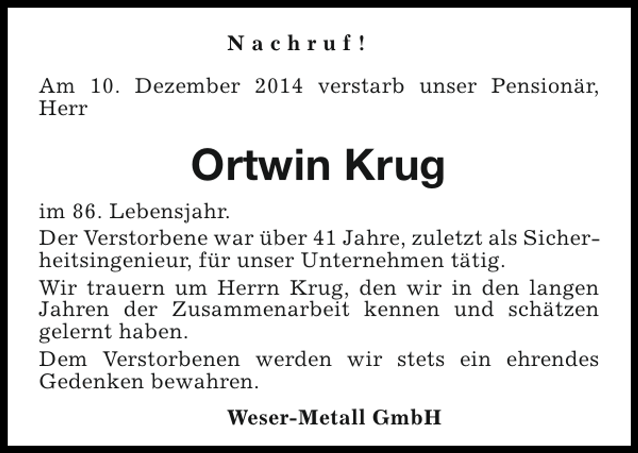 <p>Nachruf!<br />Am 10. Dezember 2014 verstarb unser Pensionär,<br />Herr</p><p>Ortwin Krug<br />im 86. Lebensjahr.<br />Der Verstorbene war über 41 Jahre, zuletzt als Sicherheitsingenieur, für unser Unternehmen tätig.<br />Wir trauern um Herrn Krug, den wir in den langen<br />Jahren der Zusammenarbeit kennen und schätzen<br />gelernt haben.<br />Dem Verstorbenen werden wir stets ein ehrendes<br />Gedenken bewahren.<br />Weser-Metall GmbH</p>