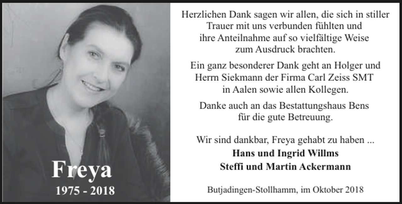 <p>Herzlichen Dank sagen wir allen, die sich in stiller<br />Trauer mit uns verbunden fühlten und<br />ihre Anteilnahme auf so vielfältige Weise<br />zum Ausdruck brachten.<br />Ein ganz besonderer Dank geht an Holger und<br />Herrn Siekmann der Firma Carl Zeiss SMT<br />in Aalen sowie allen Kollegen.<br />Danke auch an das Bestattungshaus Bens<br />für die gute Betreuung.</p><p>Freya</p><p>1975 - 2018</p><p>Wir sind dankbar, Freya gehabt zu haben ...<br />Hans und Ingrid Willms<br />Steffi und Martin Ackermann<br />Butjadingen-Stollhamm, im Oktober 2018</p>