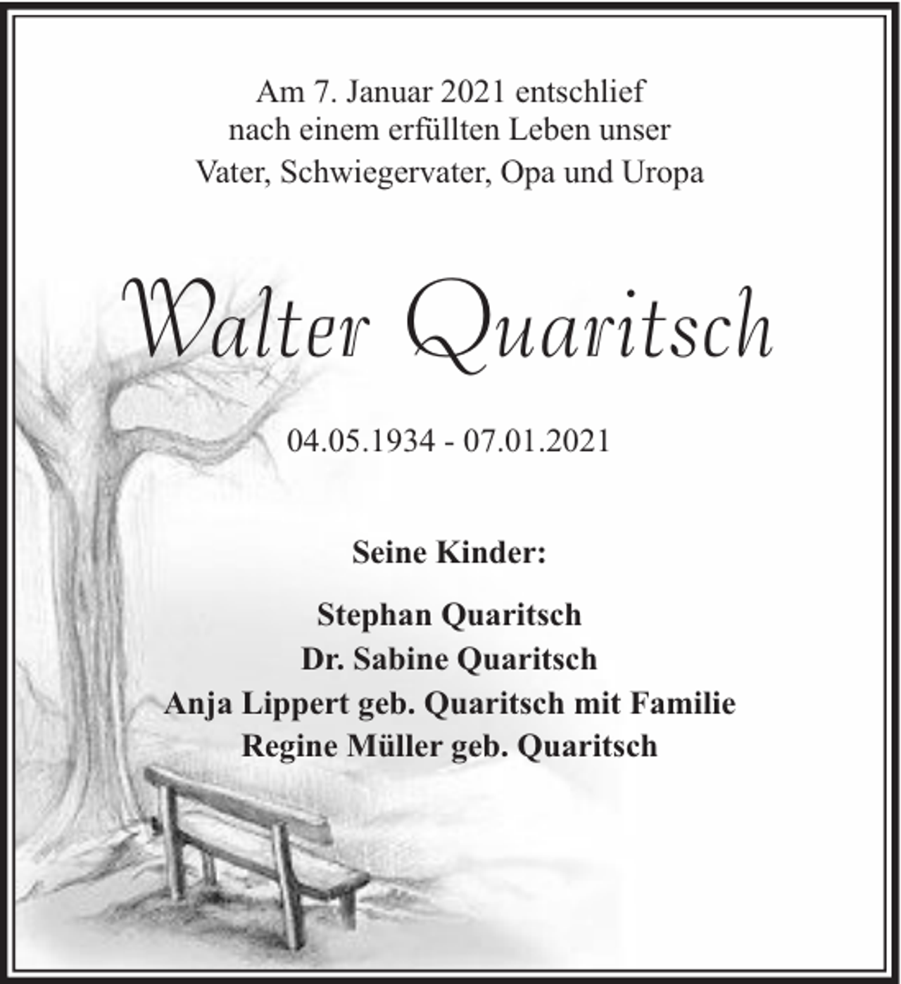 <p>Am 7. Januar 2021 entschlief<br />nach einem erfüllten Leben unser<br />Vater, Schwiegervater, Opa und Uropa</p><p>Walter Quaritsch<br />04.05.1934 - 07.01.2021<br />Seine Kinder:<br />Stephan Quaritsch<br />Dr. Sabine Quaritsch<br />Anja Lippert geb. Quaritsch mit Familie<br />Regine Müller geb. Quaritsch</p>
