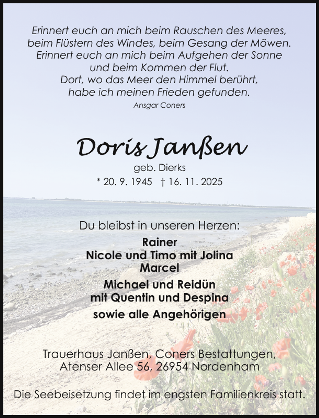 <p>Erinnert euch an mich beim Rauschen des Meeres,<br />beim Flüstern des Windes, beim Gesang der Möwen.<br />Erinnert euch an mich beim Aufgehen der Sonne<br />und beim Kommen der Flut.<br />Dort, wo das Meer den Himmel berührt,<br />habe ich meinen Frieden gefunden.<br />Ansgar Coners</p>
<p>geb. Dierks<br />* 20. 9. 1945 † 16. 11. 2025</p>
<p>Du bleibst in unseren Herzen:<br />Rainer<br />Nicole und Timo mit Jolina<br />Marcel<br />Michael und Reidün<br />mit Quentin und Despina<br />sowie alle Angehörigen<br />Trauerhaus Janßen, Coners Bestattungen,<br />Atenser Allee 56, 26954 Nordenham<br />Die Seebeisetzung findet im engsten Familienkreis statt.</p>