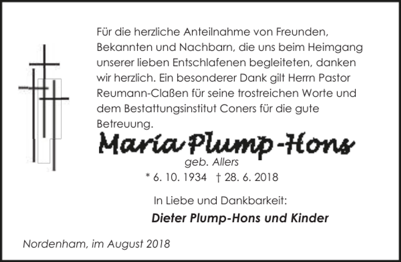<p>Für die herzliche Anteilnahme von Freunden,<br />Bekannten und Nachbarn, die uns beim Heimgang<br />unserer lieben Entschlafenen begleiteten, danken<br />wir herzlich. Ein besonderer Dank gilt Herrn Pastor<br />Reumann-Claßen für seine trostreichen Worte und<br />dem Bestattungsinstitut Coners für die gute<br />Betreuung.<br />geb. Allers<br />* 6. 10. 1934 † 28. 6. 2018</p><p>In Liebe und Dankbarkeit:</p><p>Dieter Plump-Hons und Kinder<br />Nordenham, im August 2018</p>