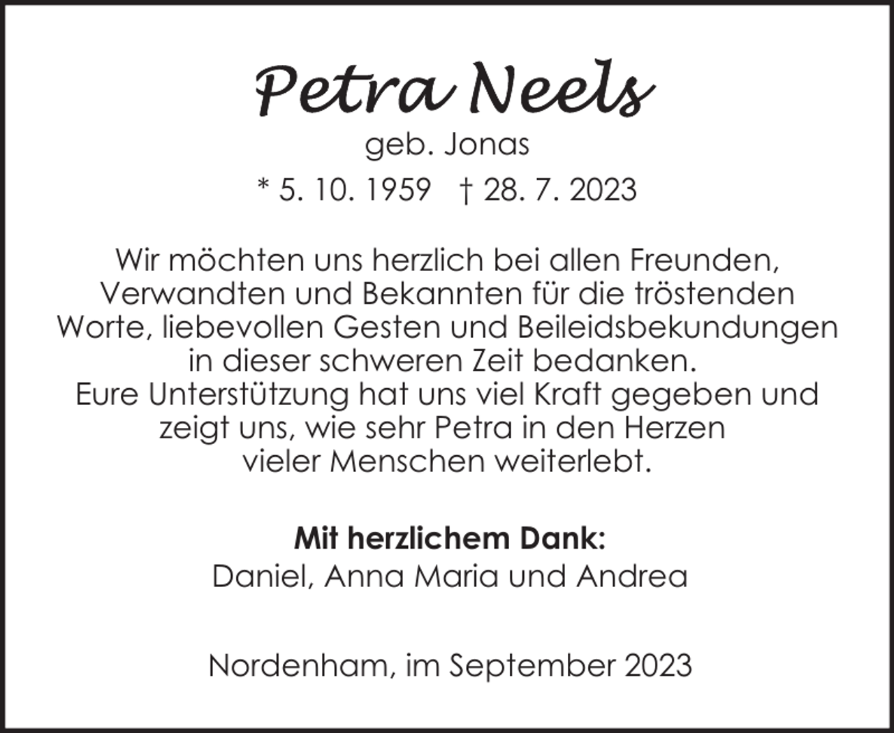 <p>geb. Jonas<br />* 5. 10. 1959 † 28. 7. 2023<br />Wir möchten uns herzlich bei allen Freunden,<br />Verwandten und Bekannten für die tröstenden<br />Worte, liebevollen Gesten und Beileidsbekundungen<br />in dieser schweren Zeit bedanken.<br />Eure Unterstützung hat uns viel Kraft gegeben und<br />zeigt uns, wie sehr Petra in den Herzen<br />vieler Menschen weiterlebt.<br />Mit herzlichem Dank:<br />Daniel, Anna Maria und Andrea<br />Nordenham, im September 2023</p>
