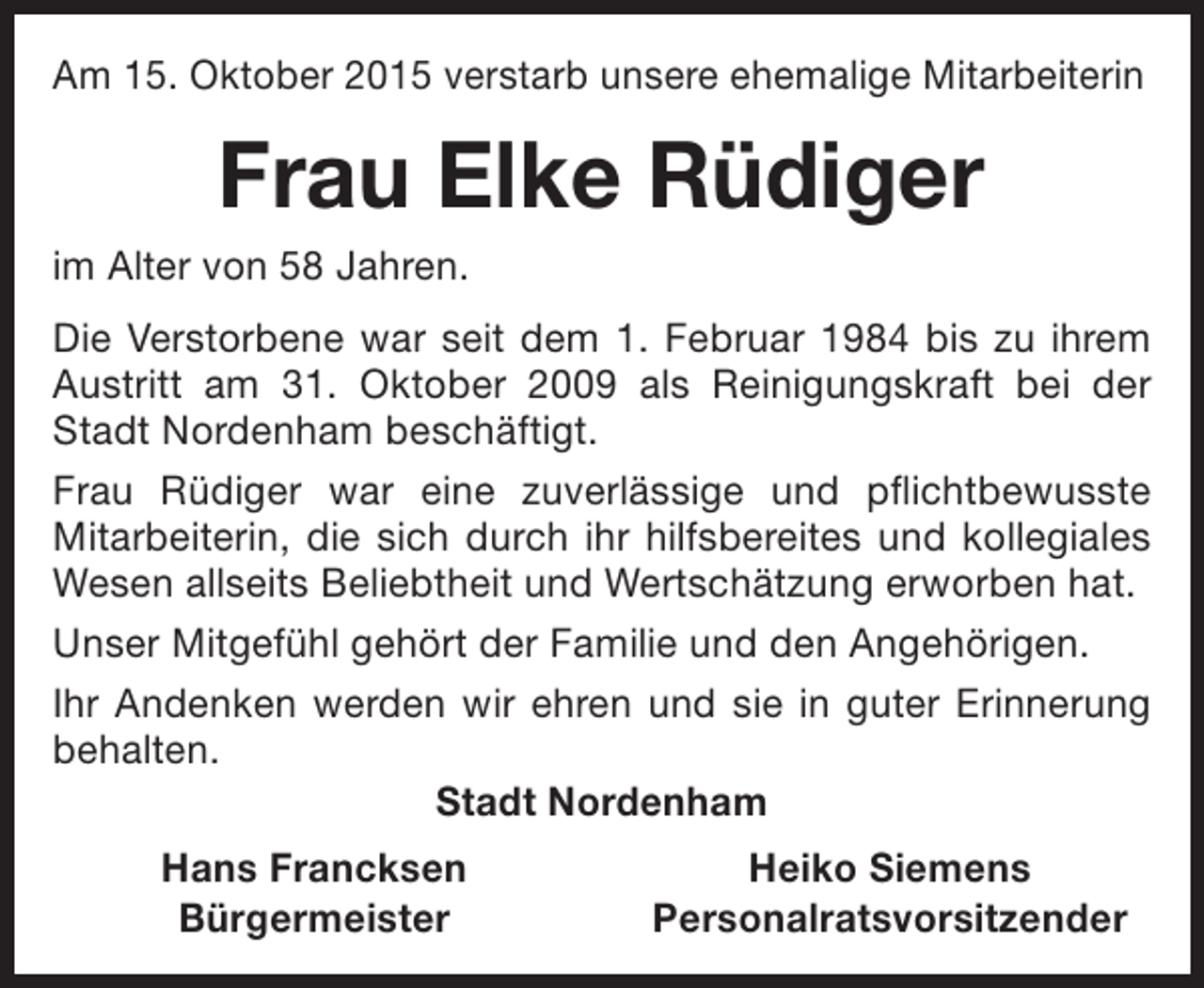 <p>Am 15. Oktober 2015 verstarb unsere ehemalige Mitarbeiterin</p><p>Frau Elke Rüdiger<br />im Alter von 58 Jahren.<br />Die Verstorbene war seit dem 1. Februar 1984 bis zu ihrem<br />Austritt am 31. Oktober 2009 als Reinigungskraft bei der<br />Stadt Nordenham beschäftigt.<br />Frau Rüdiger war eine zuverlässige und pflichtbewusste<br />Mitarbeiterin, die sich durch ihr hilfsbereites und kollegiales<br />Wesen allseits Beliebtheit und Wertschätzung erworben hat.<br />Unser Mitgefühl gehört der Familie und den Angehörigen.<br />Ihr Andenken werden wir ehren und sie in guter Erinnerung<br />behalten.<br />Stadt Nordenham<br />Hans Francksen<br />Bürgermeister</p><p>Heiko Siemens<br />Personalratsvorsitzender</p>