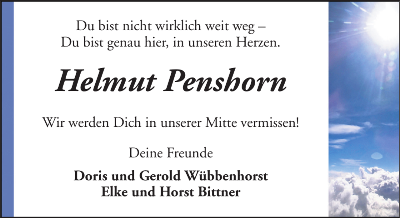 <p>Du bist nicht wirklich weit weg –<br />Du bist genau hier, in unseren Herzen.</p><p>Helmut Penshorn<br />Wir werden Dich in unserer Mitte vermissen!<br />Deine Freunde<br />Doris und Gerold Wübbenhorst<br />Elke und Horst Bittner</p>