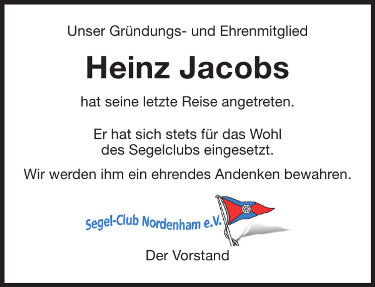 <p>Unser Gründungs- und Ehrenmitglied</p><p>Heinz Jacobs<br />hat seine letzte Reise angetreten.<br />Er hat sich stets für das Wohl<br />des Segelclubs eingesetzt.<br />Wir werden ihm ein ehrendes Andenken bewahren.</p><p>Der Vorstand</p>