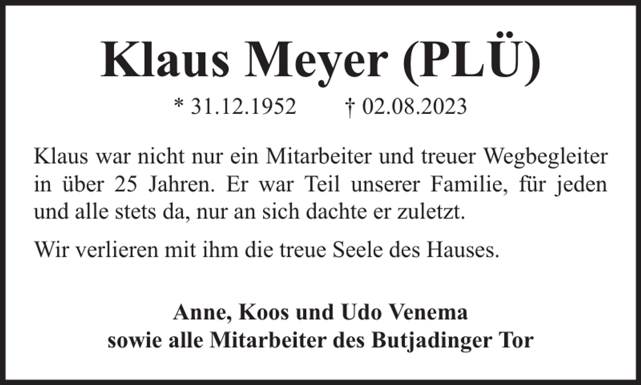 <p>Klaus Meyer (PLÜ)<br />* 31.12.1952</p><p>† 02.08.2023</p><p>Klaus war nicht nur ein Mitarbeiter und treuer Wegbegleiter<br />in über 25 Jahren. Er war Teil unserer Familie, für jeden<br />und alle stets da, nur an sich dachte er zuletzt.<br />Wir verlieren mit ihm die treue Seele des Hauses.<br />Anne, Koos und Udo Venema<br />sowie alle Mitarbeiter des Butjadinger Tor</p>