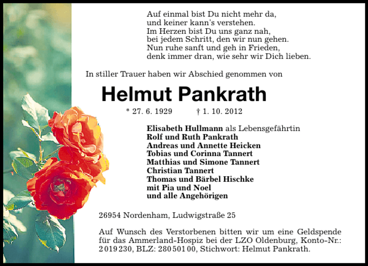 <p>Auf einmal bist Du nicht mehr da,<br />und keiner kann's verstehen.<br />Im Herzen bist Du uns ganz nah,<br />bei jedem Schritt, den wir nun gehen.<br />Nun ruhe sanft und geh in Frieden,<br />denk immer dran, wie sehr wir Dich lieben.<br />In stiller Trauer haben wir Abschied genommen von</p><p>Helmut Pankrath<br />* 27. 6. 1929</p><p>† 1. 10. 2012</p><p>Elisabeth Hullmann als Lebensgefährtin<br />Rolf und Ruth Pankrath<br />Andreas und Annette Heicken<br />Tobias und Corinna Tannert<br />Matthias und Simone Tannert<br />Christian Tannert<br />Thomas und Bärbel Hischke<br />mit Pia und Noel<br />und alle Angehörigen<br />26954 Nordenham, Ludwigstraße 25<br />Auf Wunsch des Verstorbenen bitten wir um eine Geldspende<br />für das Ammerland-Hospiz bei der LZO Oldenburg, Konto-Nr.:<br />2 019 230, BLZ: 280 501 00, Stichwort: Helmut Pankrath.</p>