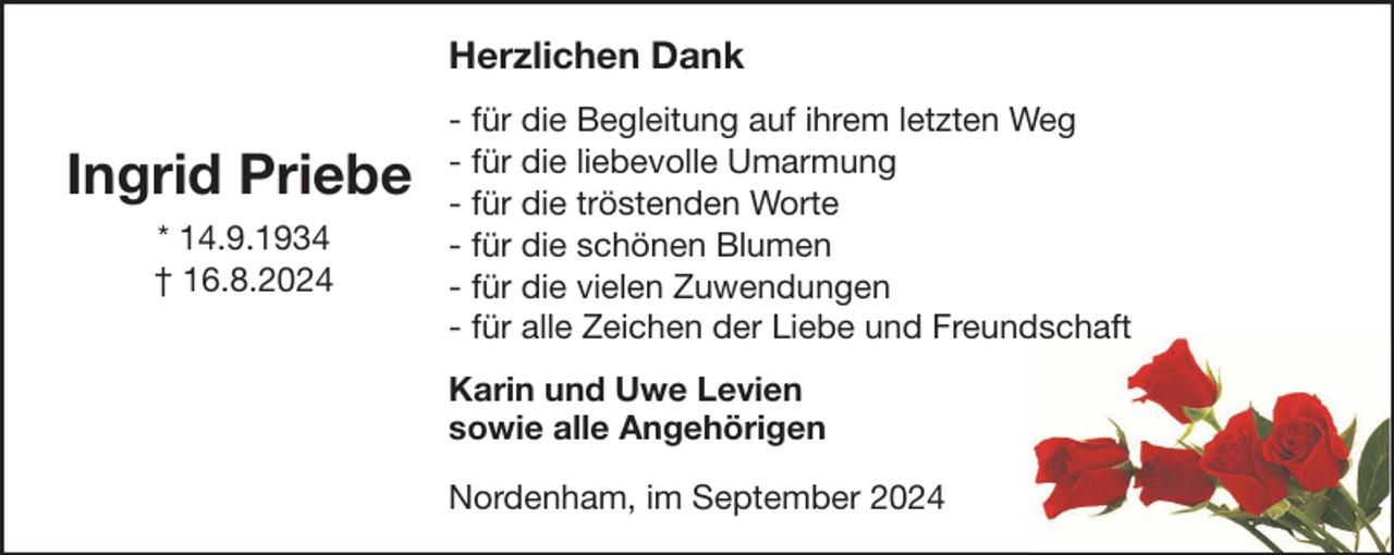 <p>Herzlichen Dank</p><p>Ingrid Priebe<br />* 14.9.1934<br />† 16.8.2024</p><p>- für die Begleitung auf ihrem letzten Weg<br />- für die liebevolle Umarmung<br />- für die tröstenden Worte<br />- für die schönen Blumen<br />- für die vielen Zuwendungen<br />- für alle Zeichen der Liebe und Freundschaft<br />Karin und Uwe Levien<br />sowie alle Angehörigen<br />Nordenham, im September 2024</p>
