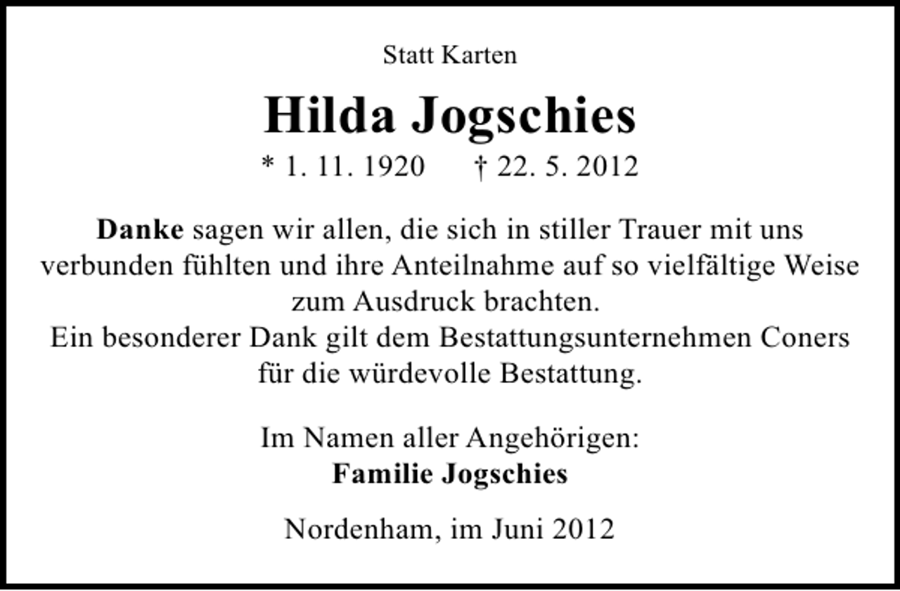 <p>Statt Karten</p><p>Hilda Jogschies</p><p>* 1. 11. 1920</p><p>† 22. 5. 2012</p><p>Danke sagen wir allen, die sich in stiller Trauer mit uns<br />verbunden fühlten und ihre Anteilnahme auf so vielfältige Weise<br />zum Ausdruck brachten.<br />Ein besonderer Dank gilt dem Bestattungsunternehmen Coners<br />für die würdevolle Bestattung.<br />Im Namen aller Angehörigen:<br />Familie Jogschies<br />Nordenham, im Juni 2012</p>