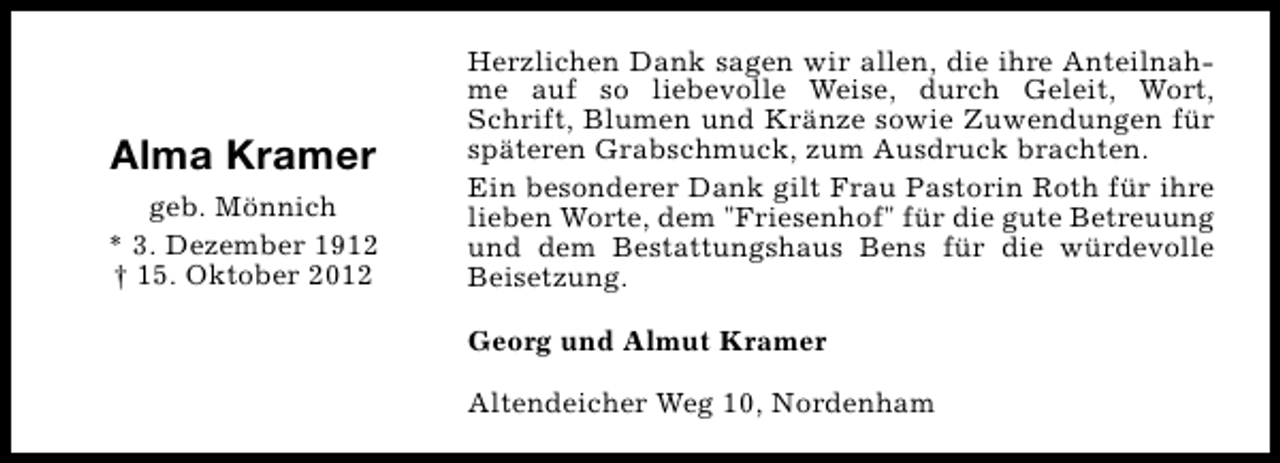<p>Alma Kramer<br />geb. Mönnich<br />* 3. Dezember 1912<br />† 15. Oktober 2012</p><p>Herzlichen Dank sagen wir allen, die ihre Anteilnahme auf so liebevolle Weise, durch Geleit, Wort,<br />Schrift, Blumen und Kränze sowie Zuwendungen für<br />späteren Grabschmuck, zum Ausdruck brachten.<br />Ein besonderer Dank gilt Frau Pastorin Roth für ihre<br />lieben Worte, dem "Friesenhof" für die gute Betreuung<br />und dem Bestattungshaus Bens für die würdevolle<br />Beisetzung.<br />Georg und Almut Kramer<br />Altendeicher Weg 10, Nordenham</p>