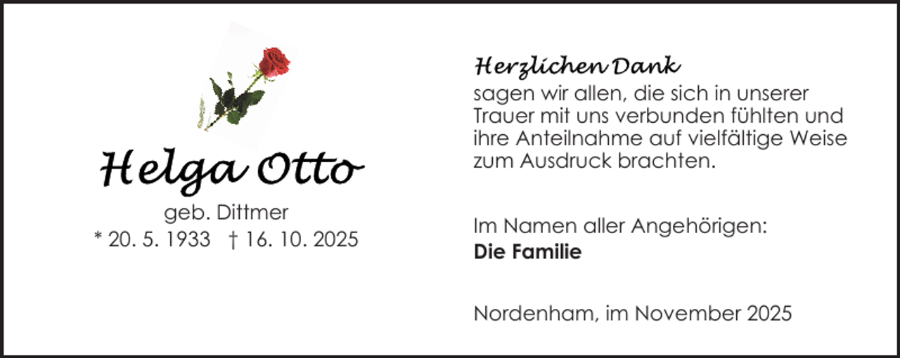 <p>sagen wir allen, die sich in unserer<br />Trauer mit uns verbunden fühlten und<br />ihre Anteilnahme auf vielfältige Weise<br />zum Ausdruck brachten.<br />geb. Dittmer<br />* 20. 5. 1933 † 16. 10. 2025</p>
<p>Im Namen aller Angehörigen:<br />Die Familie<br />Nordenham, im November 2025</p>