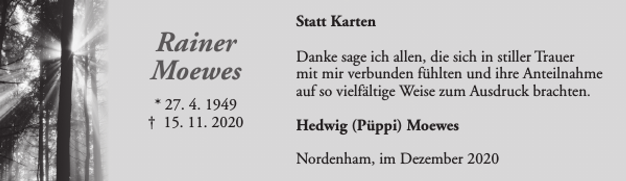 <p>Rainer<br />Moewes<br />* 27. 4. 1949<br />† 15. 11. 2020</p><p>Statt Karten<br />Danke sage ich allen, die sich in stiller Trauer<br />mit mir verbunden fühlten und ihre Anteilnahme<br />auf so vielfältige Weise zum Ausdruck brachten.<br />Hedwig (Püppi) Moewes<br />Nordenham, im Dezember 2020</p>