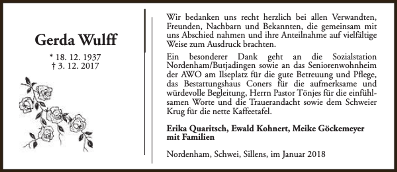 <p>Gerda Wulff<br />* 18. 12. 1937<br />† 3. 12. 2017</p><p>Wir bedanken uns recht herzlich bei allen Verwandten,<br />Freunden, Nachbarn und Bekannten, die gemeinsam mit<br />uns Abschied nahmen und ihre Anteilnahme auf vielfältige<br />Weise zum Ausdruck brachten.<br />Ein besonderer Dank geht an die Sozialstation<br />Nordenham/Butjadingen sowie an das Seniorenwohnheim<br />der AWO am Ilseplatz für die gute Betreuung und Pflege,<br />das Bestattungshaus Coners für die aufmerksame und<br />würdevolle Begleitung, Herrn Pastor Tönjes für die einfühlsamen Worte und die Trauerandacht sowie dem Schweier<br />Krug für die nette Kaffeetafel.<br />Erika Quaritsch, Ewald Kohnert, Meike Göckemeyer<br />mit Familien<br />Nordenham, Schwei, Sillens, im Januar 2018</p>