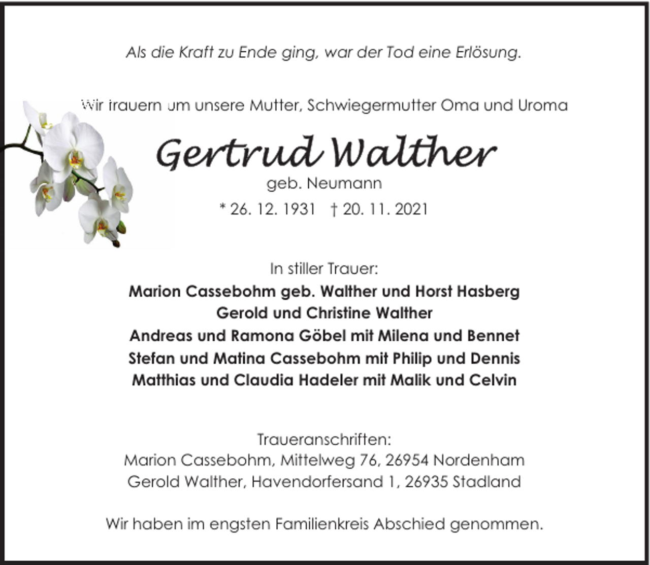 <p>Als die Kraft zu Ende ging, war der Tod eine Erlösung.<br />Wir trauern um unsere Mutter, Schwiegermutter Oma und Uroma</p>
<p>geb. Neumann<br />* 26. 12. 1931 † 20. 11. 2021</p>
<p>In stiller Trauer:<br />Marion Cassebohm geb. Walther und Horst Hasberg<br />Gerold und Christine Walther<br />Andreas und Ramona Göbel mit Milena und Bennet<br />Stefan und Matina Cassebohm mit Philip und Dennis<br />Matthias und Claudia Hadeler mit Malik und Celvin<br />Traueranschriften:<br />Marion Cassebohm, Mittelweg 76, 26954 Nordenham<br />Gerold Walther, Havendorfersand 1, 26935 Stadland<br />Wir haben im engsten Familienkreis Abschied genommen.</p>