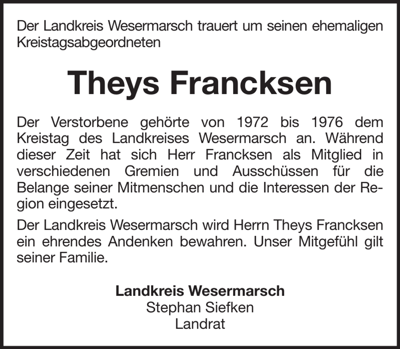 <p>Der Landkreis Wesermarsch trauert um seinen ehemaligen<br />Kreistagsabgeordneten</p><p>Theys Francksen<br />Der Verstorbene gehörte von 1972 bis 1976 dem<br />Kreistag des Landkreises Wesermarsch an. Während<br />dieser Zeit hat sich Herr Francksen als Mitglied in<br />verschiedenen Gremien und Ausschüssen für die<br />Belange seiner Mitmenschen und die Interessen der Region eingesetzt.<br />Der Landkreis Wesermarsch wird Herrn Theys Francksen<br />ein ehrendes Andenken bewahren. Unser Mitgefühl gilt<br />seiner Familie.<br />Landkreis Wesermarsch<br />Stephan Siefken<br />Landrat</p>
