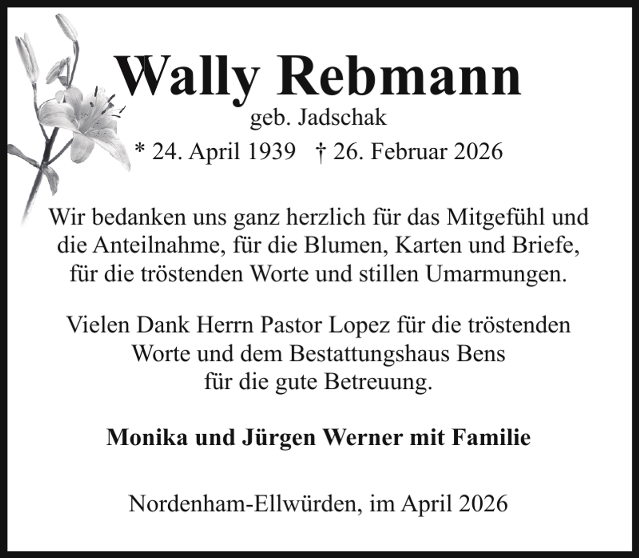 <p>Wally Rebmann<br />W<br />geb. Jadschak<br />* 24. April 1939 † 26. Februar 2026</p><p>Wir bedanken uns ganz herzlich für das Mitgefühl und<br />die Anteilnahme, für die Blumen, Karten und Briefe,<br />für die tröstenden Worte und stillen Umarmungen.<br />Vielen Dank Herrn Pastor Lopez für die tröstenden<br />Worte und dem Bestattungshaus Bens<br />für die gute Betreuung.<br />Monika und Jürgen Werner mit Familie<br />Nordenham-Ellwürden, im April 2026</p>