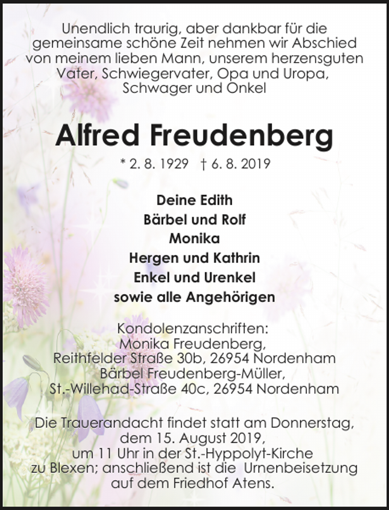 <p>Unendlich traurig, aber dankbar für die<br />gemeinsame schöne Zeit nehmen wir Abschied<br />von meinem lieben Mann, unserem herzensguten<br />Vater, Schwiegervater, Opa und Uropa,<br />Schwager und Onkel</p><p>Alfred Freudenberg<br />* 2. 8. 1929 † 6. 8. 2019</p><p>Deine Edith<br />Bärbel und Rolf<br />Monika<br />Hergen und Kathrin<br />Enkel und Urenkel<br />sowie alle Angehörigen<br />Kondolenzanschriften:<br />Monika Freudenberg,<br />Reithfelder Straße 30b, 26954 Nordenham<br />Bärbel Freudenberg-Müller,<br />St.-Willehad-Straße 40c, 26954 Nordenham<br />Die Trauerandacht findet statt am Donnerstag,<br />dem 15. August 2019,<br />um 11 Uhr in der St.-Hyppolyt-Kirche<br />zu Blexen; anschließend ist die Urnenbeisetzung<br />auf dem Friedhof Atens.</p>