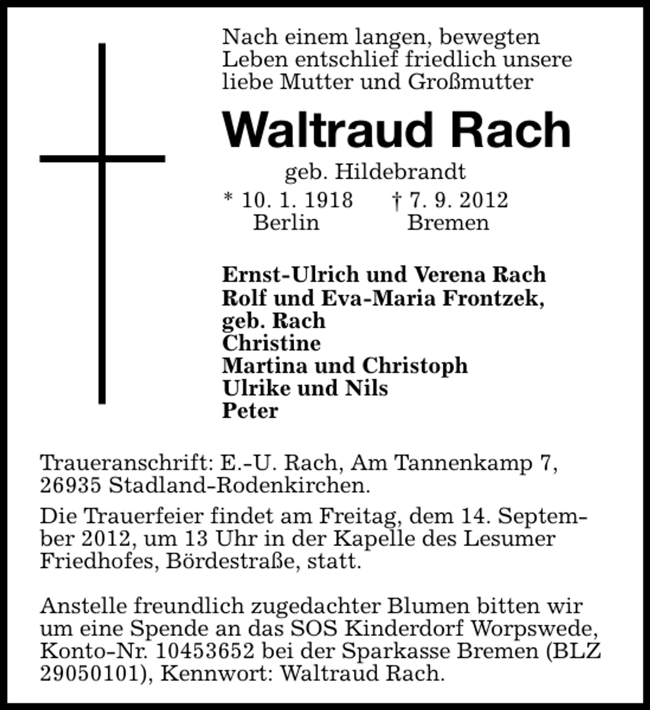 <p>Nach einem langen, bewegten<br />Leben entschlief friedlich unsere<br />liebe Mutter und Großmutter</p><p>Waltraud Rach</p><p>geb. Hildebrandt<br />* 10. 1. 1918<br />† 7. 9. 2012<br />Berlin<br />Bremen</p><p>Ernst-Ulrich und Verena Rach<br />Rolf und Eva-Maria Frontzek,<br />geb. Rach<br />Christine<br />Martina und Christoph<br />Ulrike und Nils<br />Peter<br />Traueranschrift: E.-U. Rach, Am Tannenkamp 7,<br />26935 Stadland-Rodenkirchen.<br />Die Trauerfeier findet am Freitag, dem 14. September 2012, um 13 Uhr in der Kapelle des Lesumer<br />Friedhofes, Bördestraße, statt.<br />Anstelle freundlich zugedachter Blumen bitten wir<br />um eine Spende an das SOS Kinderdorf Worpswede,<br />Konto-Nr. 10453652 bei der Sparkasse Bremen (BLZ<br />29050101), Kennwort: Waltraud Rach.</p>