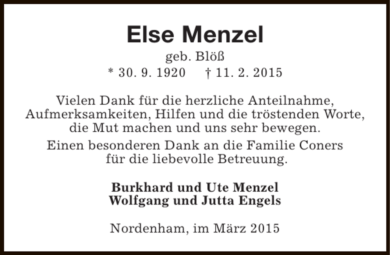 <p>Else Menzel</p><p>geb. Blöß<br />* 30. 9. 1920 † 11. 2. 2015<br />Vielen Dank für die herzliche Anteilnahme,<br />Aufmerksamkeiten, Hilfen und die tröstenden Worte,<br />die Mut machen und uns sehr bewegen.<br />Einen besonderen Dank an die Familie Coners<br />für die liebevolle Betreuung.<br />Burkhard und Ute Menzel<br />Wolfgang und Jutta Engels<br />Nordenham, im März 2015</p>