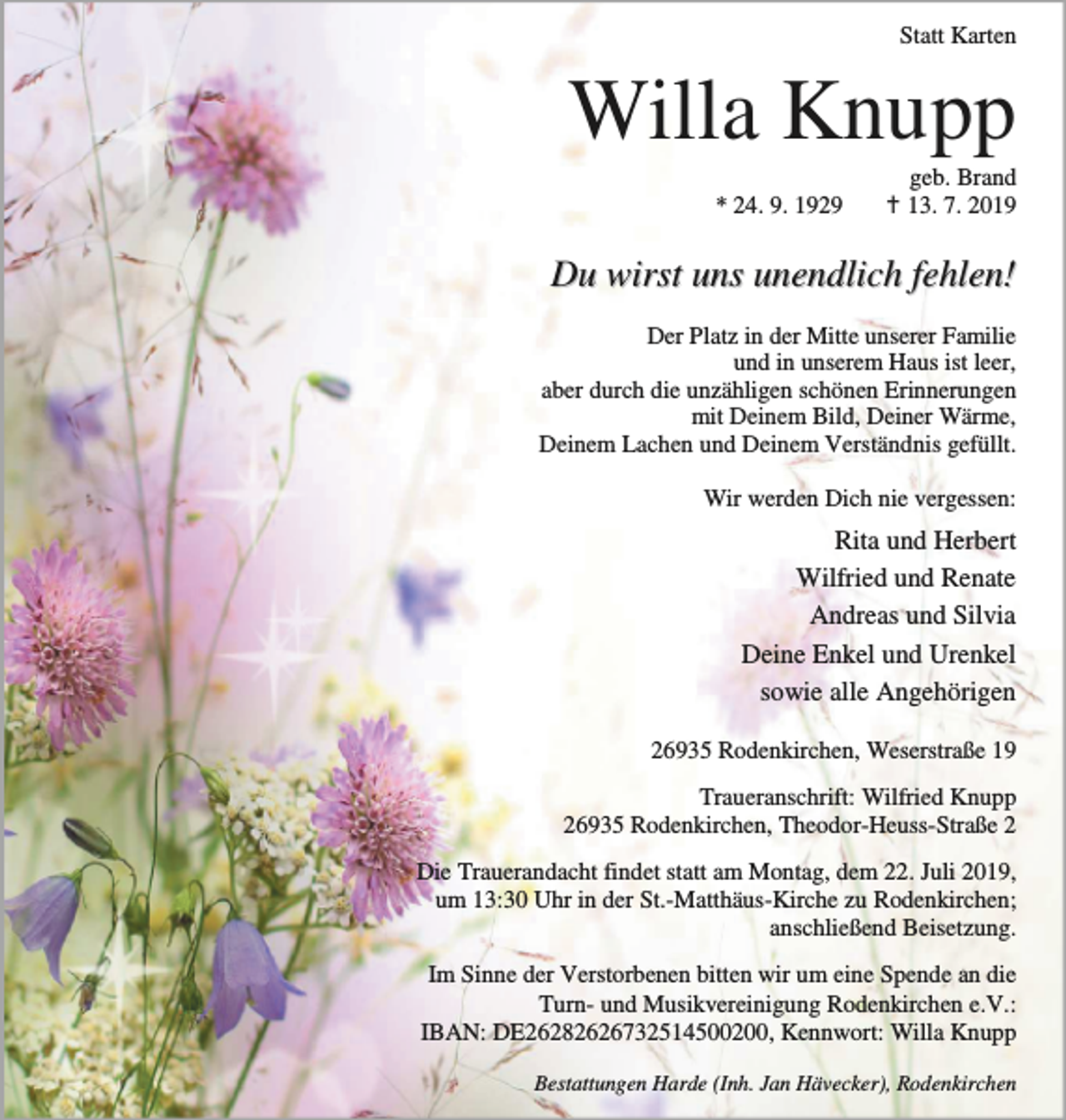 <p>Statt Karten</p><p>Willa Knupp<br />* 24. 9. 1929</p><p>geb. Brand<br />B 13. 7. 2019</p><p>Du wirst uns unendlich fehlen!<br />Der Platz in der Mitte unserer Familie<br />und in unserem Haus ist leer,<br />aber durch die unzähligen schönen Erinnerungen<br />mit Deinem Bild, Deiner Wärme,<br />Deinem Lachen und Deinem Verständnis gefüllt.<br />Wir werden Dich nie vergessen:</p><p>Rita und Herbert<br />Wilfried und Renate<br />Andreas und Silvia<br />Deine Enkel und Urenkel<br />sowie alle Angehörigen<br />26935 Rodenkirchen, Weserstraße 19<br />Traueranschrift: Wilfried Knupp<br />26935 Rodenkirchen, Theodor-Heuss-Straße 2<br />Die Trauerandacht findet statt am Montag, dem 22. Juli 2019,<br />um 13:30 Uhr in der St.-Matthäus-Kirche zu Rodenkirchen;<br />anschließend Beisetzung.<br />Im Sinne der Verstorbenen bitten wir um eine Spende an die<br />Turn- und Musikvereinigung Rodenkirchen e.V.:<br />IBAN: DE26282626732514500200, Kennwort: Willa Knupp<br />Bestattungen Harde (Inh. Jan Hävecker), Rodenkirchen</p>