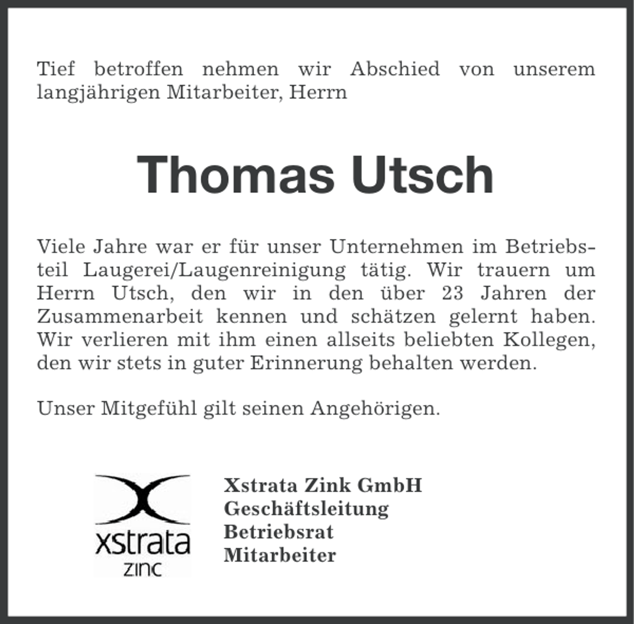 <p>Tief betroffen nehmen wir Abschied von unserem<br />langjährigen Mitarbeiter, Herrn</p><p>Thomas Utsch<br />Viele Jahre war er für unser Unternehmen im Betriebsteil Laugerei/Laugenreinigung tätig. Wir trauern um<br />Herrn Utsch, den wir in den über 23 Jahren der<br />Zusammenarbeit kennen und schätzen gelernt haben.<br />Wir verlieren mit ihm einen allseits beliebten Kollegen,<br />den wir stets in guter Erinnerung behalten werden.<br />Unser Mitgefühl gilt seinen Angehörigen.</p><p>Xstrata Zink GmbH<br />Geschäftsleitung<br />Betriebsrat<br />Mitarbeiter</p>